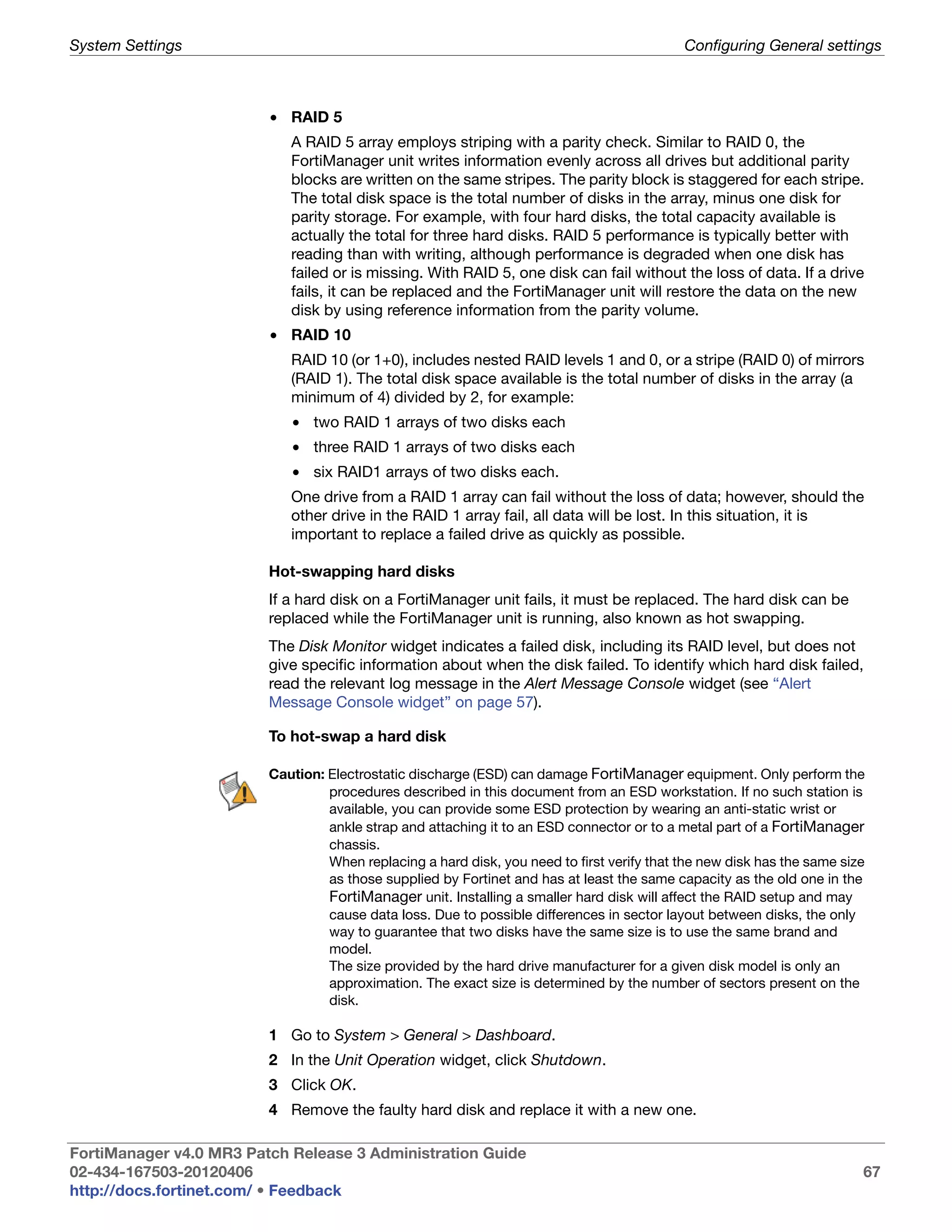 System Settings                                                                             Configuring General settings



                         • RAID 5
                            A RAID 5 array employs striping with a parity check. Similar to RAID 0, the
                            FortiManager unit writes information evenly across all drives but additional parity
                            blocks are written on the same stripes. The parity block is staggered for each stripe.
                            The total disk space is the total number of disks in the array, minus one disk for
                            parity storage. For example, with four hard disks, the total capacity available is
                            actually the total for three hard disks. RAID 5 performance is typically better with
                            reading than with writing, although performance is degraded when one disk has
                            failed or is missing. With RAID 5, one disk can fail without the loss of data. If a drive
                            fails, it can be replaced and the FortiManager unit will restore the data on the new
                            disk by using reference information from the parity volume.
                         • RAID 10
                            RAID 10 (or 1+0), includes nested RAID levels 1 and 0, or a stripe (RAID 0) of mirrors
                            (RAID 1). The total disk space available is the total number of disks in the array (a
                            minimum of 4) divided by 2, for example:
                            • two RAID 1 arrays of two disks each
                            • three RAID 1 arrays of two disks each
                            • six RAID1 arrays of two disks each.
                            One drive from a RAID 1 array can fail without the loss of data; however, should the
                            other drive in the RAID 1 array fail, all data will be lost. In this situation, it is
                            important to replace a failed drive as quickly as possible.

                         Hot-swapping hard disks
                         If a hard disk on a FortiManager unit fails, it must be replaced. The hard disk can be
                         replaced while the FortiManager unit is running, also known as hot swapping.
                         The Disk Monitor widget indicates a failed disk, including its RAID level, but does not
                         give specific information about when the disk failed. To identify which hard disk failed,
                         read the relevant log message in the Alert Message Console widget (see “Alert
                         Message Console widget” on page 57).

                         To hot-swap a hard disk

                         Caution: Electrostatic discharge (ESD) can damage FortiManager equipment. Only perform the
                                  procedures described in this document from an ESD workstation. If no such station is
                                  available, you can provide some ESD protection by wearing an anti-static wrist or
                                  ankle strap and attaching it to an ESD connector or to a metal part of a FortiManager
                                  chassis.
                                  When replacing a hard disk, you need to first verify that the new disk has the same size
                                  as those supplied by Fortinet and has at least the same capacity as the old one in the
                                  FortiManager unit. Installing a smaller hard disk will affect the RAID setup and may
                                  cause data loss. Due to possible differences in sector layout between disks, the only
                                  way to guarantee that two disks have the same size is to use the same brand and
                                  model.
                                  The size provided by the hard drive manufacturer for a given disk model is only an
                                  approximation. The exact size is determined by the number of sectors present on the
                                  disk.

                         1 Go to System > General > Dashboard.
                         2 In the Unit Operation widget, click Shutdown.
                         3 Click OK.
                         4 Remove the faulty hard disk and replace it with a new one.

FortiManager v4.0 MR3 Patch Release 3 Administration Guide
02-434-167503-20120406                                                                                                   67
http://docs.fortinet.com/ • Feedback
 