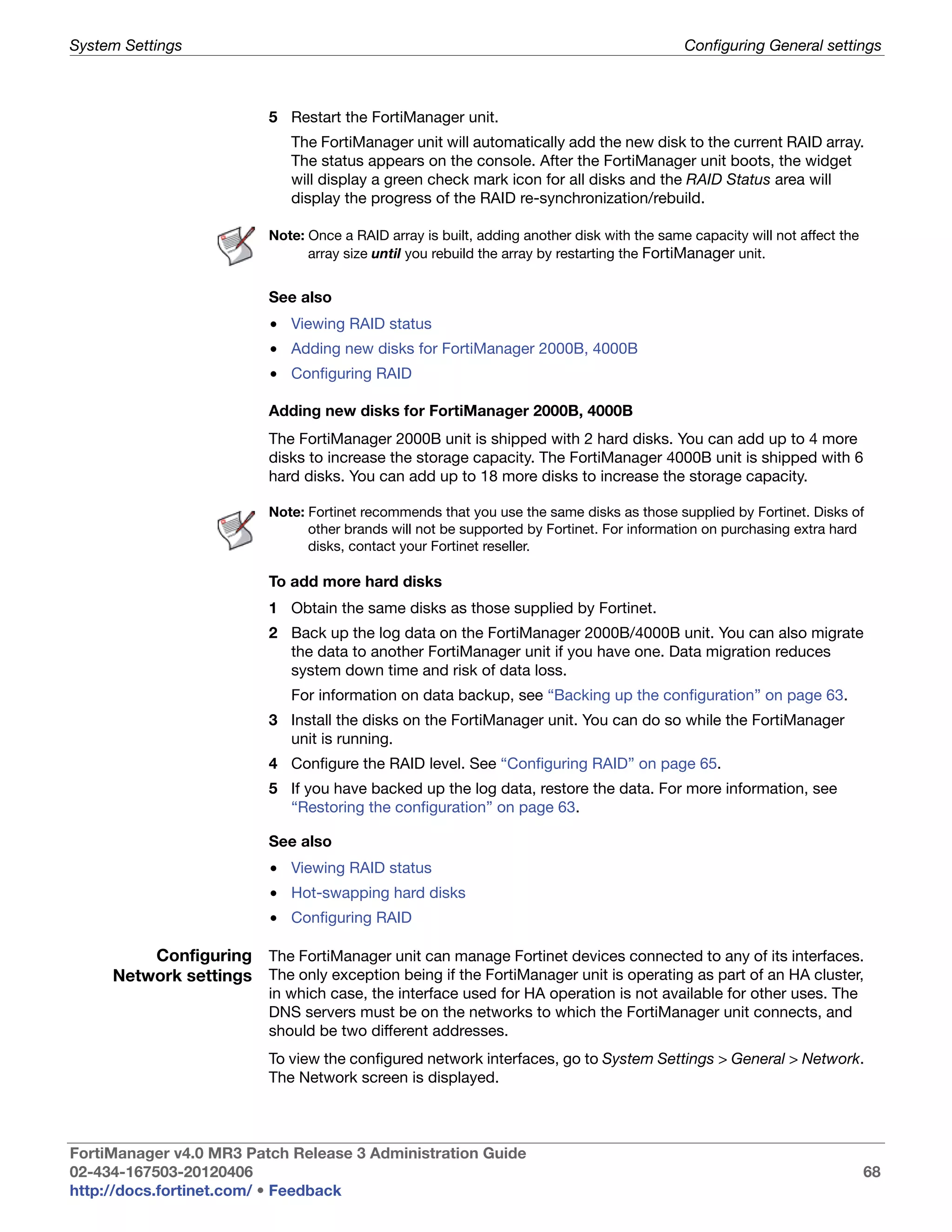 System Settings                                                                              Configuring General settings



                          5 Restart the FortiManager unit.
                             The FortiManager unit will automatically add the new disk to the current RAID array.
                             The status appears on the console. After the FortiManager unit boots, the widget
                             will display a green check mark icon for all disks and the RAID Status area will
                             display the progress of the RAID re-synchronization/rebuild.

                          Note: Once a RAID array is built, adding another disk with the same capacity will not affect the
                                array size until you rebuild the array by restarting the FortiManager unit.


                          See also
                          • Viewing RAID status
                          • Adding new disks for FortiManager 2000B, 4000B
                          • Configuring RAID

                          Adding new disks for FortiManager 2000B, 4000B
                          The FortiManager 2000B unit is shipped with 2 hard disks. You can add up to 4 more
                          disks to increase the storage capacity. The FortiManager 4000B unit is shipped with 6
                          hard disks. You can add up to 18 more disks to increase the storage capacity.

                          Note: Fortinet recommends that you use the same disks as those supplied by Fortinet. Disks of
                                other brands will not be supported by Fortinet. For information on purchasing extra hard
                                disks, contact your Fortinet reseller.

                          To add more hard disks
                          1 Obtain the same disks as those supplied by Fortinet.
                          2 Back up the log data on the FortiManager 2000B/4000B unit. You can also migrate
                            the data to another FortiManager unit if you have one. Data migration reduces
                            system down time and risk of data loss.
                             For information on data backup, see “Backing up the configuration” on page 63.
                          3 Install the disks on the FortiManager unit. You can do so while the FortiManager
                            unit is running.
                          4 Configure the RAID level. See “Configuring RAID” on page 65.
                          5 If you have backed up the log data, restore the data. For more information, see
                            “Restoring the configuration” on page 63.

                          See also
                          • Viewing RAID status
                          • Hot-swapping hard disks
                          • Configuring RAID

         Configuring The FortiManager unit can manage Fortinet devices connected to any of its interfaces.
     Network settings The only exception being if the FortiManager unit is operating as part of an HA cluster,
                          in which case, the interface used for HA operation is not available for other uses. The
                          DNS servers must be on the networks to which the FortiManager unit connects, and
                          should be two different addresses.
                          To view the configured network interfaces, go to System Settings > General > Network.
                          The Network screen is displayed.



FortiManager v4.0 MR3 Patch Release 3 Administration Guide
02-434-167503-20120406                                                                                                       68
http://docs.fortinet.com/ • Feedback
 
