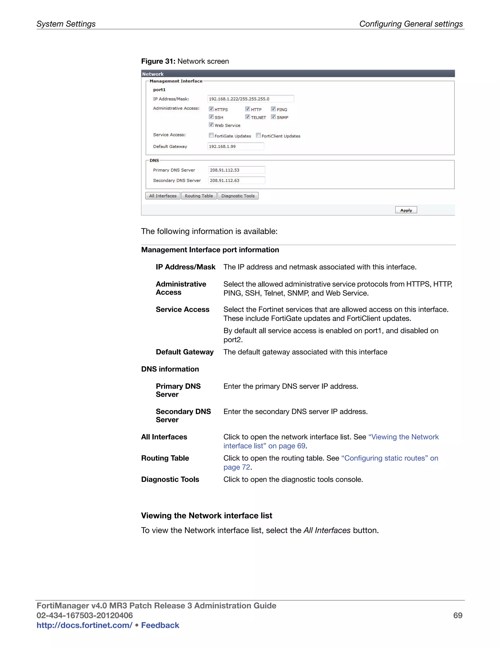 System Settings                                                                            Configuring General settings



                         Figure 31: Network screen




                         The following information is available:

                         Management Interface port information

                             IP Address/Mask    The IP address and netmask associated with this interface.

                             Administrative     Select the allowed administrative service protocols from HTTPS, HTTP,
                             Access             PING, SSH, Telnet, SNMP, and Web Service.

                             Service Access     Select the Fortinet services that are allowed access on this interface.
                                                These include FortiGate updates and FortiClient updates.
                                                By default all service access is enabled on port1, and disabled on
                                                port2.
                             Default Gateway    The default gateway associated with this interface

                         DNS information

                             Primary DNS        Enter the primary DNS server IP address.
                             Server

                             Secondary DNS      Enter the secondary DNS server IP address.
                             Server

                         All Interfaces         Click to open the network interface list. See “Viewing the Network
                                                interface list” on page 69.
                         Routing Table          Click to open the routing table. See “Configuring static routes” on
                                                page 72.
                         Diagnostic Tools       Click to open the diagnostic tools console.



                         Viewing the Network interface list
                         To view the Network interface list, select the All Interfaces button.




FortiManager v4.0 MR3 Patch Release 3 Administration Guide
02-434-167503-20120406                                                                                                    69
http://docs.fortinet.com/ • Feedback
 