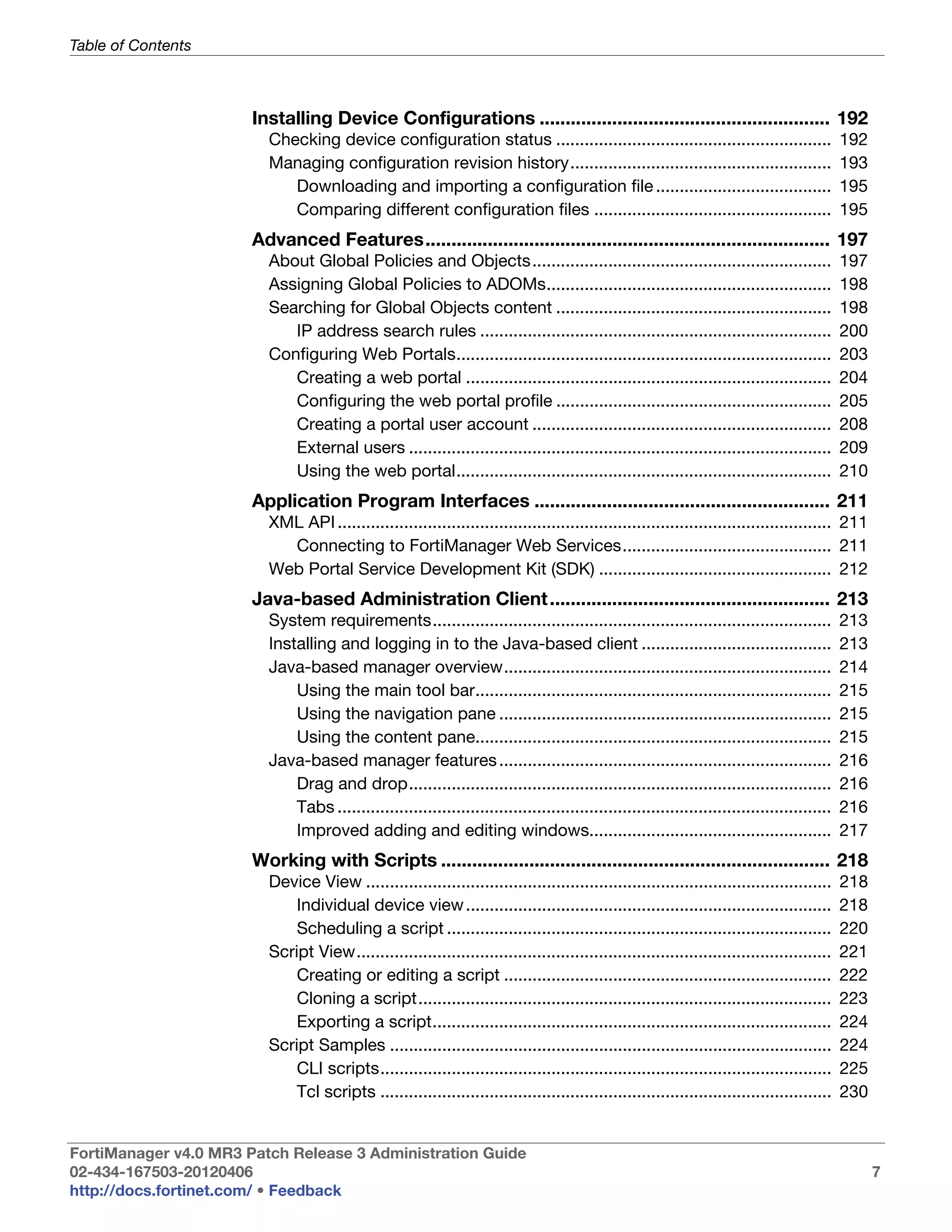 Table of Contents



                       Installing Device Configurations ........................................................ 192
                         Checking device configuration status ..........................................................                     192
                         Managing configuration revision history.......................................................                      193
                            Downloading and importing a configuration file .....................................                             195
                            Comparing different configuration files ..................................................                       195
                       Advanced Features.............................................................................. 197
                         About Global Policies and Objects...............................................................                    197
                         Assigning Global Policies to ADOMs............................................................                      198
                         Searching for Global Objects content ..........................................................                     198
                            IP address search rules ..........................................................................               200
                         Configuring Web Portals...............................................................................              203
                            Creating a web portal .............................................................................              204
                            Configuring the web portal profile ..........................................................                    205
                            Creating a portal user account ...............................................................                   208
                            External users .........................................................................................         209
                            Using the web portal...............................................................................              210
                       Application Program Interfaces ......................................................... 211
                         XML API ........................................................................................................ 211
                           Connecting to FortiManager Web Services............................................ 211
                         Web Portal Service Development Kit (SDK) ................................................. 212
                       Java-based Administration Client ...................................................... 213
                         System requirements....................................................................................             213
                         Installing and logging in to the Java-based client ........................................                         213
                         Java-based manager overview.....................................................................                    214
                             Using the main tool bar...........................................................................              215
                             Using the navigation pane ......................................................................                215
                             Using the content pane...........................................................................               215
                         Java-based manager features ......................................................................                  216
                             Drag and drop.........................................................................................          216
                             Tabs ........................................................................................................   216
                             Improved adding and editing windows...................................................                          217
                       Working with Scripts ........................................................................... 218
                         Device View ..................................................................................................      218
                             Individual device view .............................................................................            218
                             Scheduling a script .................................................................................           220
                         Script View....................................................................................................     221
                             Creating or editing a script .....................................................................              222
                             Cloning a script.......................................................................................         223
                             Exporting a script....................................................................................          224
                         Script Samples .............................................................................................        224
                             CLI scripts...............................................................................................      225
                             Tcl scripts ...............................................................................................     230


FortiManager v4.0 MR3 Patch Release 3 Administration Guide
02-434-167503-20120406                                                                                                                             7
http://docs.fortinet.com/ • Feedback
 
