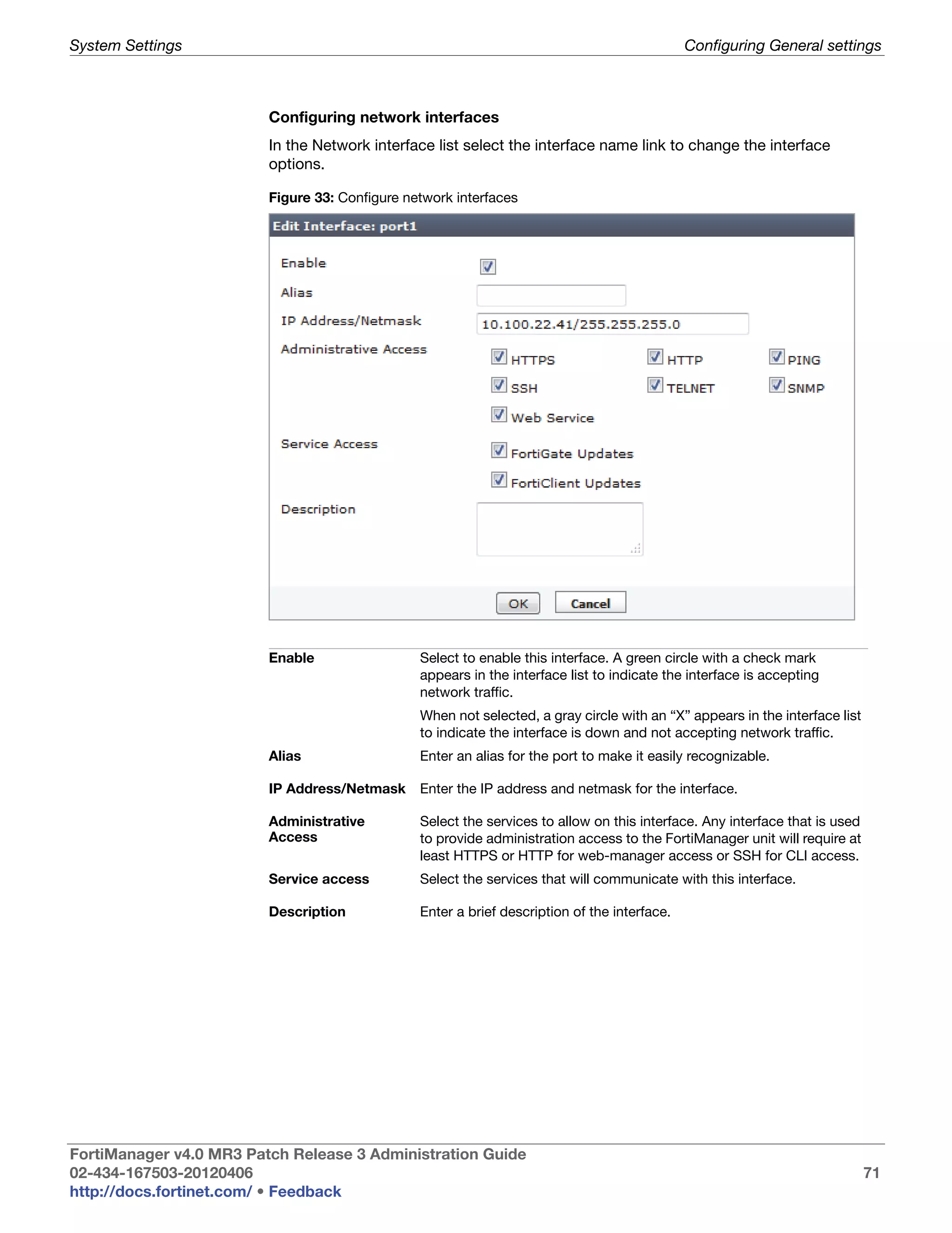 System Settings                                                                               Configuring General settings



                         Configuring network interfaces
                         In the Network interface list select the interface name link to change the interface
                         options.

                         Figure 33: Configure network interfaces




                         Enable                 Select to enable this interface. A green circle with a check mark
                                                appears in the interface list to indicate the interface is accepting
                                                network traffic.
                                                When not selected, a gray circle with an “X” appears in the interface list
                                                to indicate the interface is down and not accepting network traffic.
                         Alias                  Enter an alias for the port to make it easily recognizable.

                         IP Address/Netmask     Enter the IP address and netmask for the interface.

                         Administrative         Select the services to allow on this interface. Any interface that is used
                         Access                 to provide administration access to the FortiManager unit will require at
                                                least HTTPS or HTTP for web-manager access or SSH for CLI access.
                         Service access         Select the services that will communicate with this interface.

                         Description            Enter a brief description of the interface.




FortiManager v4.0 MR3 Patch Release 3 Administration Guide
02-434-167503-20120406                                                                                                       71
http://docs.fortinet.com/ • Feedback
 