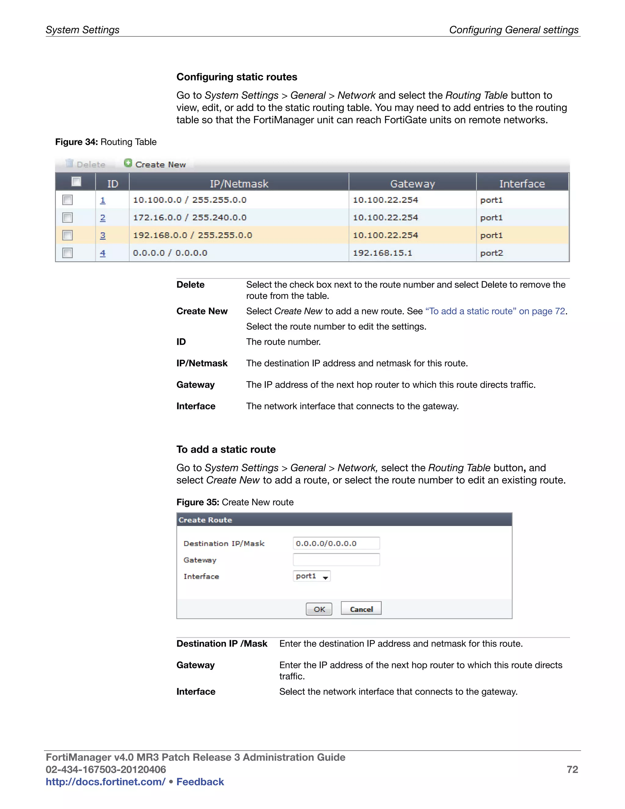 System Settings                                                                                Configuring General settings



                            Configuring static routes
                            Go to System Settings > General > Network and select the Routing Table button to
                            view, edit, or add to the static routing table. You may need to add entries to the routing
                            table so that the FortiManager unit can reach FortiGate units on remote networks.

 Figure 34: Routing Table




                            Delete          Select the check box next to the route number and select Delete to remove the
                                            route from the table.
                            Create New      Select Create New to add a new route. See “To add a static route” on page 72.
                                            Select the route number to edit the settings.
                            ID              The route number.

                            IP/Netmask      The destination IP address and netmask for this route.

                            Gateway         The IP address of the next hop router to which this route directs traffic.

                            Interface       The network interface that connects to the gateway.



                            To add a static route
                            Go to System Settings > General > Network, select the Routing Table button, and
                            select Create New to add a route, or select the route number to edit an existing route.

                            Figure 35: Create New route




                            Destination IP /Mask    Enter the destination IP address and netmask for this route.

                            Gateway                 Enter the IP address of the next hop router to which this route directs
                                                    traffic.
                            Interface               Select the network interface that connects to the gateway.




FortiManager v4.0 MR3 Patch Release 3 Administration Guide
02-434-167503-20120406                                                                                                        72
http://docs.fortinet.com/ • Feedback
 