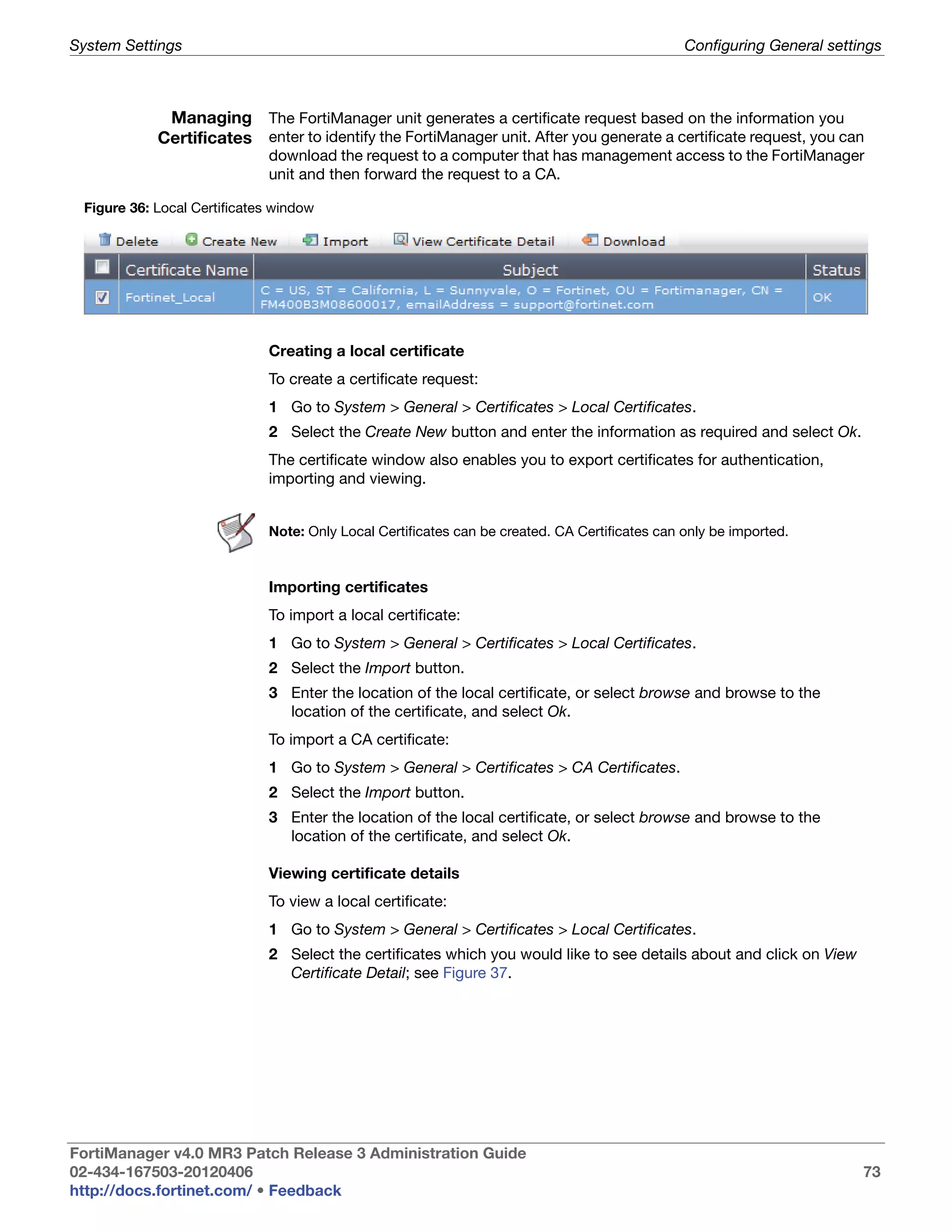 System Settings                                                                                Configuring General settings



             Managing The FortiManager unit generates a certificate request based on the information you
            Certificates enter to identify the FortiManager unit. After you generate a certificate request, you can
                             download the request to a computer that has management access to the FortiManager
                             unit and then forward the request to a CA.

 Figure 36: Local Certificates window




                             Creating a local certificate
                             To create a certificate request:
                             1 Go to System > General > Certificates > Local Certificates.
                             2 Select the Create New button and enter the information as required and select Ok.
                             The certificate window also enables you to export certificates for authentication,
                             importing and viewing.


                             Note: Only Local Certificates can be created. CA Certificates can only be imported.



                             Importing certificates
                             To import a local certificate:
                             1 Go to System > General > Certificates > Local Certificates.
                             2 Select the Import button.
                             3 Enter the location of the local certificate, or select browse and browse to the
                               location of the certificate, and select Ok.
                             To import a CA certificate:
                             1 Go to System > General > Certificates > CA Certificates.
                             2 Select the Import button.
                             3 Enter the location of the local certificate, or select browse and browse to the
                               location of the certificate, and select Ok.

                             Viewing certificate details
                             To view a local certificate:
                             1 Go to System > General > Certificates > Local Certificates.
                             2 Select the certificates which you would like to see details about and click on View
                               Certificate Detail; see Figure 37.




FortiManager v4.0 MR3 Patch Release 3 Administration Guide
02-434-167503-20120406                                                                                                  73
http://docs.fortinet.com/ • Feedback
 