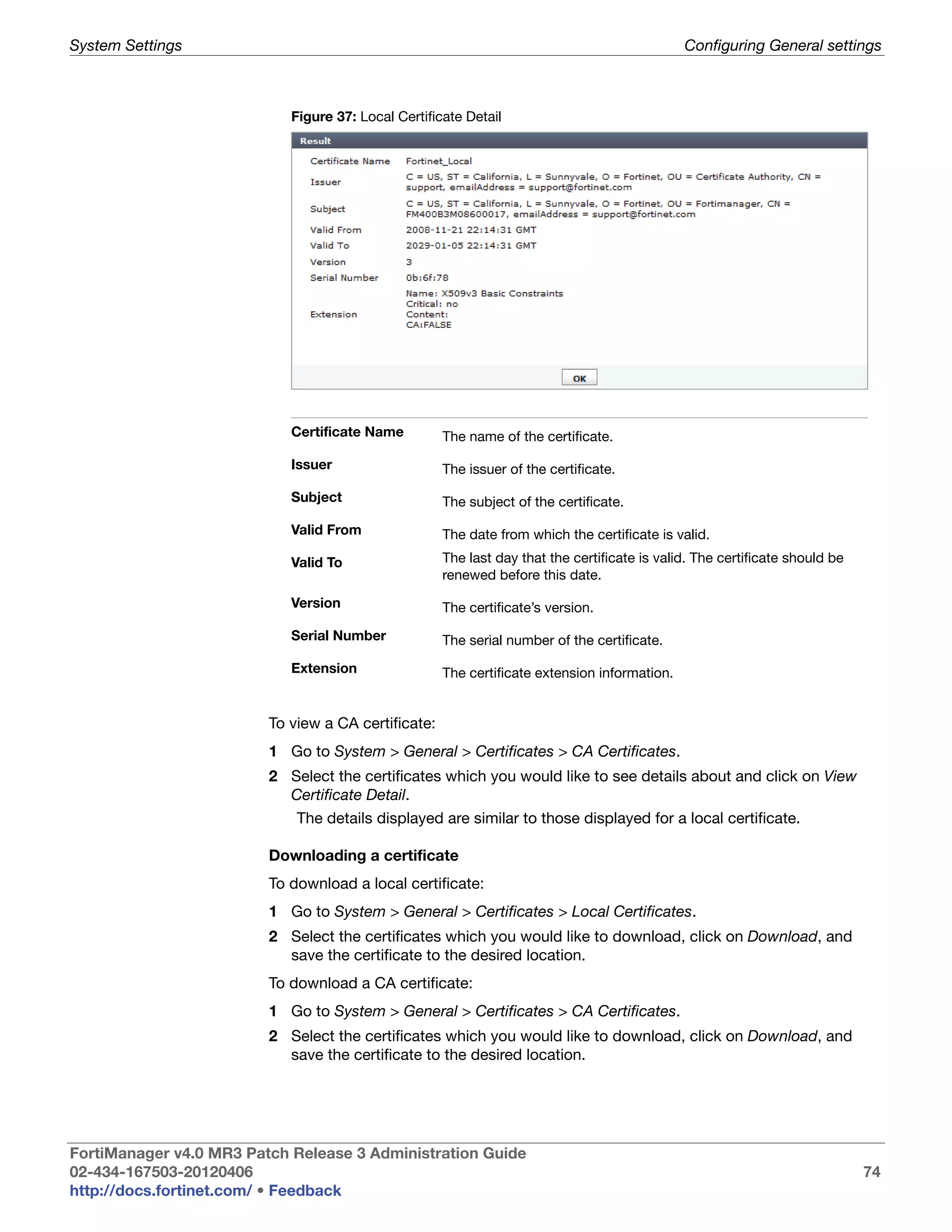 System Settings                                                                               Configuring General settings



                            Figure 37: Local Certificate Detail




                            Certificate Name         The name of the certificate.

                            Issuer                   The issuer of the certificate.

                            Subject                  The subject of the certificate.

                            Valid From               The date from which the certificate is valid.

                            Valid To                 The last day that the certificate is valid. The certificate should be
                                                     renewed before this date.

                            Version                  The certificate’s version.

                            Serial Number            The serial number of the certificate.

                            Extension                The certificate extension information.


                         To view a CA certificate:
                         1 Go to System > General > Certificates > CA Certificates.
                         2 Select the certificates which you would like to see details about and click on View
                           Certificate Detail.
                             The details displayed are similar to those displayed for a local certificate.

                         Downloading a certificate
                         To download a local certificate:
                         1 Go to System > General > Certificates > Local Certificates.
                         2 Select the certificates which you would like to download, click on Download, and
                           save the certificate to the desired location.
                         To download a CA certificate:
                         1 Go to System > General > Certificates > CA Certificates.
                         2 Select the certificates which you would like to download, click on Download, and
                           save the certificate to the desired location.




FortiManager v4.0 MR3 Patch Release 3 Administration Guide
02-434-167503-20120406                                                                                                       74
http://docs.fortinet.com/ • Feedback
 