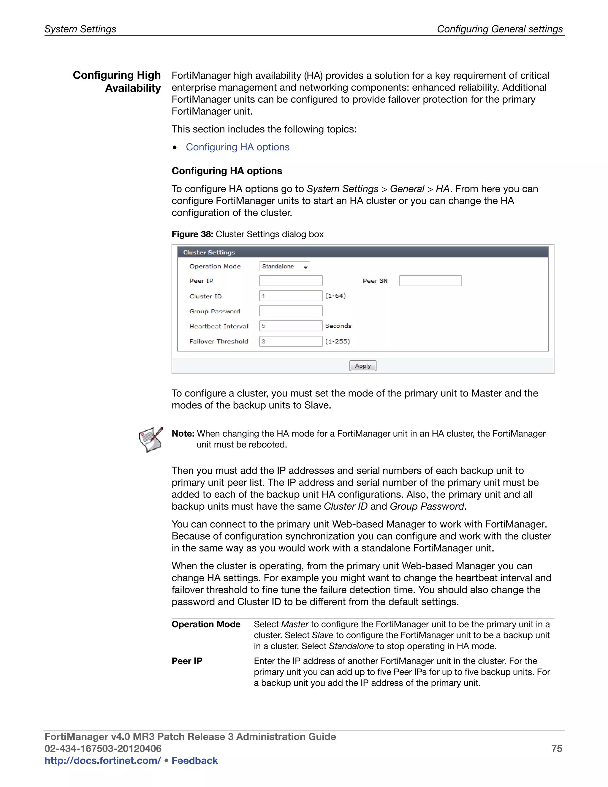 System Settings                                                                              Configuring General settings



     Configuring High FortiManager high availability (HA) provides a solution for a key requirement of critical
           Availability enterprise management and networking components: enhanced reliability. Additional
                          FortiManager units can be configured to provide failover protection for the primary
                          FortiManager unit.
                          This section includes the following topics:
                          • Configuring HA options

                          Configuring HA options
                          To configure HA options go to System Settings > General > HA. From here you can
                          configure FortiManager units to start an HA cluster or you can change the HA
                          configuration of the cluster.

                          Figure 38: Cluster Settings dialog box




                          To configure a cluster, you must set the mode of the primary unit to Master and the
                          modes of the backup units to Slave.

                          Note: When changing the HA mode for a FortiManager unit in an HA cluster, the FortiManager
                                unit must be rebooted.

                          Then you must add the IP addresses and serial numbers of each backup unit to
                          primary unit peer list. The IP address and serial number of the primary unit must be
                          added to each of the backup unit HA configurations. Also, the primary unit and all
                          backup units must have the same Cluster ID and Group Password.
                          You can connect to the primary unit Web-based Manager to work with FortiManager.
                          Because of configuration synchronization you can configure and work with the cluster
                          in the same way as you would work with a standalone FortiManager unit.
                          When the cluster is operating, from the primary unit Web-based Manager you can
                          change HA settings. For example you might want to change the heartbeat interval and
                          failover threshold to fine tune the failure detection time. You should also change the
                          password and Cluster ID to be different from the default settings.

                          Operation Mode      Select Master to configure the FortiManager unit to be the primary unit in a
                                              cluster. Select Slave to configure the FortiManager unit to be a backup unit
                                              in a cluster. Select Standalone to stop operating in HA mode.
                          Peer IP             Enter the IP address of another FortiManager unit in the cluster. For the
                                              primary unit you can add up to five Peer IPs for up to five backup units. For
                                              a backup unit you add the IP address of the primary unit.




FortiManager v4.0 MR3 Patch Release 3 Administration Guide
02-434-167503-20120406                                                                                                        75
http://docs.fortinet.com/ • Feedback
 