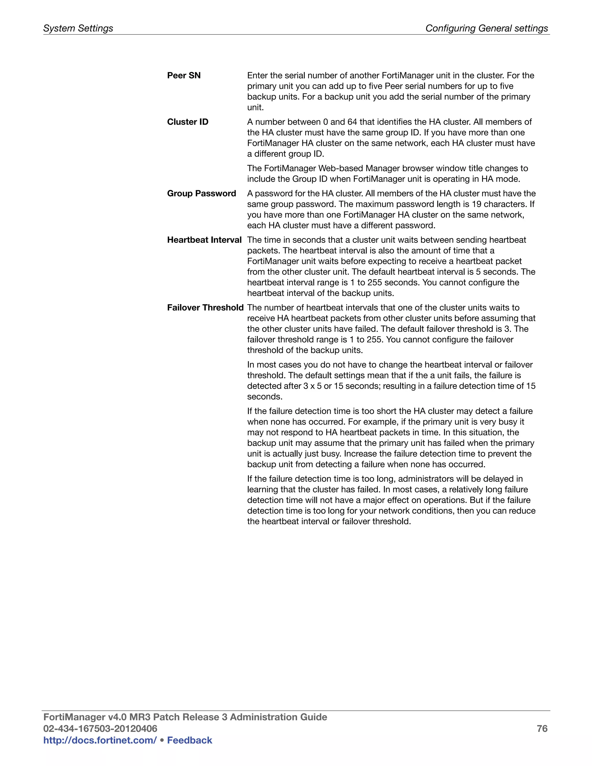 System Settings                                                                              Configuring General settings



                         Peer SN             Enter the serial number of another FortiManager unit in the cluster. For the
                                             primary unit you can add up to five Peer serial numbers for up to five
                                             backup units. For a backup unit you add the serial number of the primary
                                             unit.
                         Cluster ID          A number between 0 and 64 that identifies the HA cluster. All members of
                                             the HA cluster must have the same group ID. If you have more than one
                                             FortiManager HA cluster on the same network, each HA cluster must have
                                             a different group ID.
                                             The FortiManager Web-based Manager browser window title changes to
                                             include the Group ID when FortiManager unit is operating in HA mode.
                         Group Password      A password for the HA cluster. All members of the HA cluster must have the
                                             same group password. The maximum password length is 19 characters. If
                                             you have more than one FortiManager HA cluster on the same network,
                                             each HA cluster must have a different password.
                         Heartbeat Interval The time in seconds that a cluster unit waits between sending heartbeat
                                            packets. The heartbeat interval is also the amount of time that a
                                            FortiManager unit waits before expecting to receive a heartbeat packet
                                            from the other cluster unit. The default heartbeat interval is 5 seconds. The
                                            heartbeat interval range is 1 to 255 seconds. You cannot configure the
                                            heartbeat interval of the backup units.
                         Failover Threshold The number of heartbeat intervals that one of the cluster units waits to
                                            receive HA heartbeat packets from other cluster units before assuming that
                                            the other cluster units have failed. The default failover threshold is 3. The
                                            failover threshold range is 1 to 255. You cannot configure the failover
                                            threshold of the backup units.
                                             In most cases you do not have to change the heartbeat interval or failover
                                             threshold. The default settings mean that if the a unit fails, the failure is
                                             detected after 3 x 5 or 15 seconds; resulting in a failure detection time of 15
                                             seconds.
                                             If the failure detection time is too short the HA cluster may detect a failure
                                             when none has occurred. For example, if the primary unit is very busy it
                                             may not respond to HA heartbeat packets in time. In this situation, the
                                             backup unit may assume that the primary unit has failed when the primary
                                             unit is actually just busy. Increase the failure detection time to prevent the
                                             backup unit from detecting a failure when none has occurred.
                                             If the failure detection time is too long, administrators will be delayed in
                                             learning that the cluster has failed. In most cases, a relatively long failure
                                             detection time will not have a major effect on operations. But if the failure
                                             detection time is too long for your network conditions, then you can reduce
                                             the heartbeat interval or failover threshold.




FortiManager v4.0 MR3 Patch Release 3 Administration Guide
02-434-167503-20120406                                                                                                         76
http://docs.fortinet.com/ • Feedback
 
