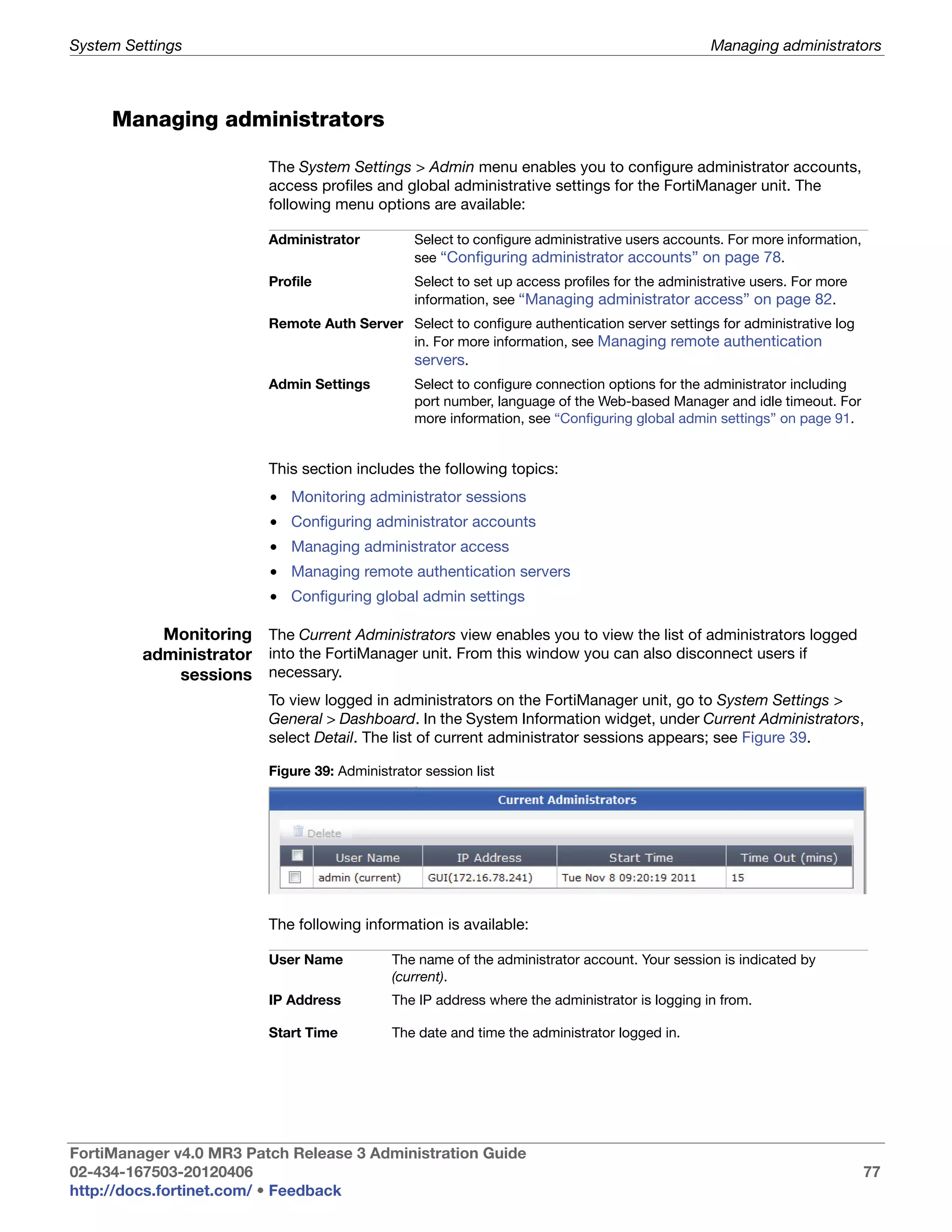 System Settings                                                                                  Managing administrators



     Managing administrators

                          The System Settings > Admin menu enables you to configure administrator accounts,
                          access profiles and global administrative settings for the FortiManager unit. The
                          following menu options are available:

                          Administrator          Select to configure administrative users accounts. For more information,
                                                 see “Configuring administrator accounts” on page 78.
                          Profile                Select to set up access profiles for the administrative users. For more
                                                 information, see “Managing administrator access” on page 82.
                          Remote Auth Server Select to configure authentication server settings for administrative log
                                             in. For more information, see Managing remote authentication
                                             servers.
                          Admin Settings         Select to configure connection options for the administrator including
                                                 port number, language of the Web-based Manager and idle timeout. For
                                                 more information, see “Configuring global admin settings” on page 91.


                          This section includes the following topics:
                          • Monitoring administrator sessions
                          • Configuring administrator accounts
                          • Managing administrator access
                          • Managing remote authentication servers
                          • Configuring global admin settings

           Monitoring The Current Administrators view enables you to view the list of administrators logged
         administrator into the FortiManager unit. From this window you can also disconnect users if
             sessions necessary.
                          To view logged in administrators on the FortiManager unit, go to System Settings >
                          General > Dashboard. In the System Information widget, under Current Administrators,
                          select Detail. The list of current administrator sessions appears; see Figure 39.

                          Figure 39: Administrator session list




                          The following information is available:

                          User Name           The name of the administrator account. Your session is indicated by
                                              (current).
                          IP Address          The IP address where the administrator is logging in from.

                          Start Time          The date and time the administrator logged in.




FortiManager v4.0 MR3 Patch Release 3 Administration Guide
02-434-167503-20120406                                                                                                      77
http://docs.fortinet.com/ • Feedback
 