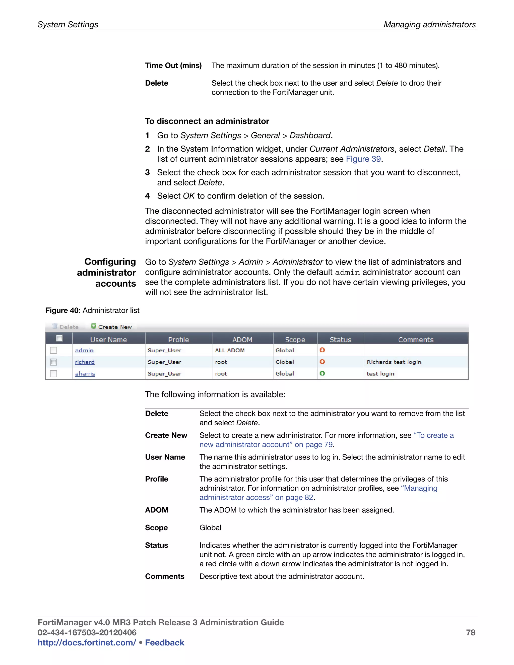 System Settings                                                                                          Managing administrators



                                 Time Out (mins)    The maximum duration of the session in minutes (1 to 480 minutes).

                                 Delete             Select the check box next to the user and select Delete to drop their
                                                    connection to the FortiManager unit.


                                 To disconnect an administrator
                                 1 Go to System Settings > General > Dashboard.
                                 2 In the System Information widget, under Current Administrators, select Detail. The
                                   list of current administrator sessions appears; see Figure 39.
                                 3 Select the check box for each administrator session that you want to disconnect,
                                   and select Delete.
                                 4 Select OK to confirm deletion of the session.
                                 The disconnected administrator will see the FortiManager login screen when
                                 disconnected. They will not have any additional warning. It is a good idea to inform the
                                 administrator before disconnecting if possible should they be in the middle of
                                 important configurations for the FortiManager or another device.

           Configuring Go to System Settings > Admin > Administrator to view the list of administrators and
          administrator configure administrator accounts. Only the default admin administrator account can
             accounts see the complete administrators list. If you do not have certain viewing privileges, you
                                 will not see the administrator list.

 Figure 40: Administrator list




                                 The following information is available:

                                 Delete         Select the check box next to the administrator you want to remove from the list
                                                and select Delete.
                                 Create New     Select to create a new administrator. For more information, see “To create a
                                                new administrator account” on page 79.
                                 User Name      The name this administrator uses to log in. Select the administrator name to edit
                                                the administrator settings.
                                 Profile        The administrator profile for this user that determines the privileges of this
                                                administrator. For information on administrator profiles, see “Managing
                                                administrator access” on page 82.
                                 ADOM           The ADOM to which the administrator has been assigned.

                                 Scope          Global

                                 Status         Indicates whether the administrator is currently logged into the FortiManager
                                                unit not. A green circle with an up arrow indicates the administrator is logged in,
                                                a red circle with a down arrow indicates the administrator is not logged in.
                                 Comments       Descriptive text about the administrator account.




FortiManager v4.0 MR3 Patch Release 3 Administration Guide
02-434-167503-20120406                                                                                                                78
http://docs.fortinet.com/ • Feedback
 