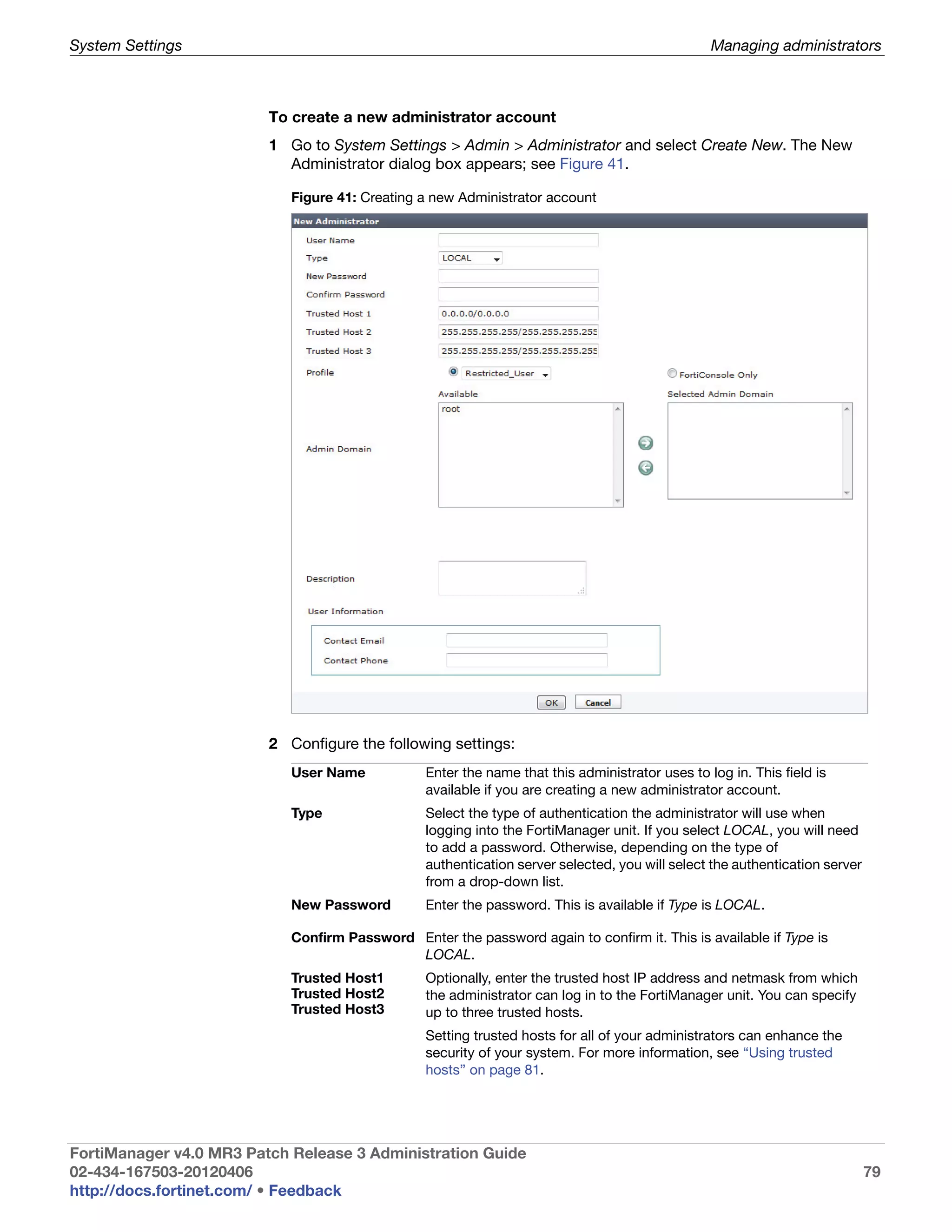 System Settings                                                                                  Managing administrators



                         To create a new administrator account
                         1 Go to System Settings > Admin > Administrator and select Create New. The New
                           Administrator dialog box appears; see Figure 41.

                            Figure 41: Creating a new Administrator account




                         2 Configure the following settings:
                            User Name            Enter the name that this administrator uses to log in. This field is
                                                 available if you are creating a new administrator account.
                            Type                 Select the type of authentication the administrator will use when
                                                 logging into the FortiManager unit. If you select LOCAL, you will need
                                                 to add a password. Otherwise, depending on the type of
                                                 authentication server selected, you will select the authentication server
                                                 from a drop-down list.
                            New Password         Enter the password. This is available if Type is LOCAL.

                            Confirm Password Enter the password again to confirm it. This is available if Type is
                                             LOCAL.
                            Trusted Host1        Optionally, enter the trusted host IP address and netmask from which
                            Trusted Host2        the administrator can log in to the FortiManager unit. You can specify
                            Trusted Host3        up to three trusted hosts.
                                                 Setting trusted hosts for all of your administrators can enhance the
                                                 security of your system. For more information, see “Using trusted
                                                 hosts” on page 81.




FortiManager v4.0 MR3 Patch Release 3 Administration Guide
02-434-167503-20120406                                                                                                       79
http://docs.fortinet.com/ • Feedback
 