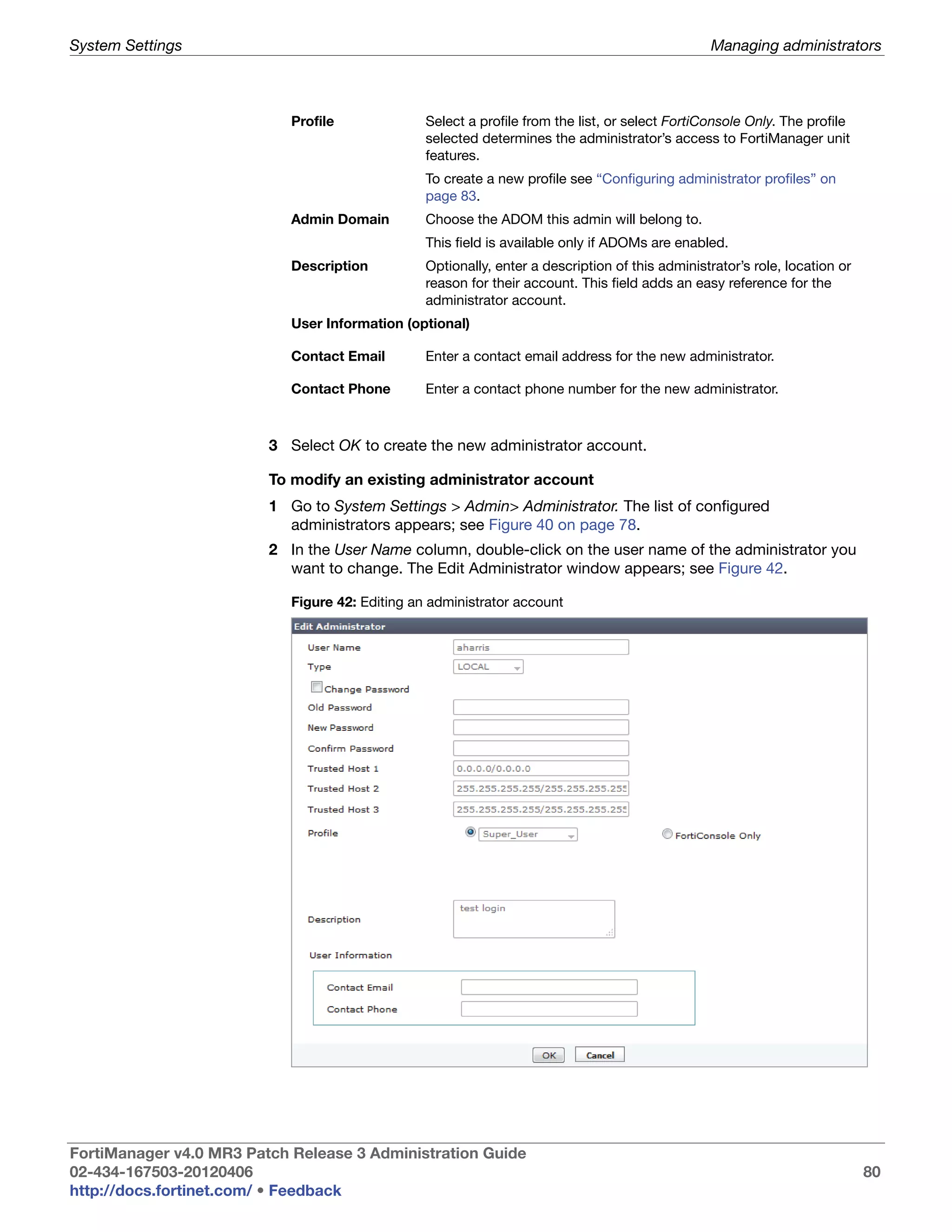 System Settings                                                                                  Managing administrators



                            Profile              Select a profile from the list, or select FortiConsole Only. The profile
                                                 selected determines the administrator’s access to FortiManager unit
                                                 features.
                                                 To create a new profile see “Configuring administrator profiles” on
                                                 page 83.
                            Admin Domain         Choose the ADOM this admin will belong to.
                                                 This field is available only if ADOMs are enabled.
                            Description          Optionally, enter a description of this administrator’s role, location or
                                                 reason for their account. This field adds an easy reference for the
                                                 administrator account.
                            User Information (optional)

                            Contact Email        Enter a contact email address for the new administrator.

                            Contact Phone        Enter a contact phone number for the new administrator.



                         3 Select OK to create the new administrator account.

                         To modify an existing administrator account
                         1 Go to System Settings > Admin> Administrator. The list of configured
                           administrators appears; see Figure 40 on page 78.
                         2 In the User Name column, double-click on the user name of the administrator you
                           want to change. The Edit Administrator window appears; see Figure 42.

                            Figure 42: Editing an administrator account




FortiManager v4.0 MR3 Patch Release 3 Administration Guide
02-434-167503-20120406                                                                                                       80
http://docs.fortinet.com/ • Feedback
 