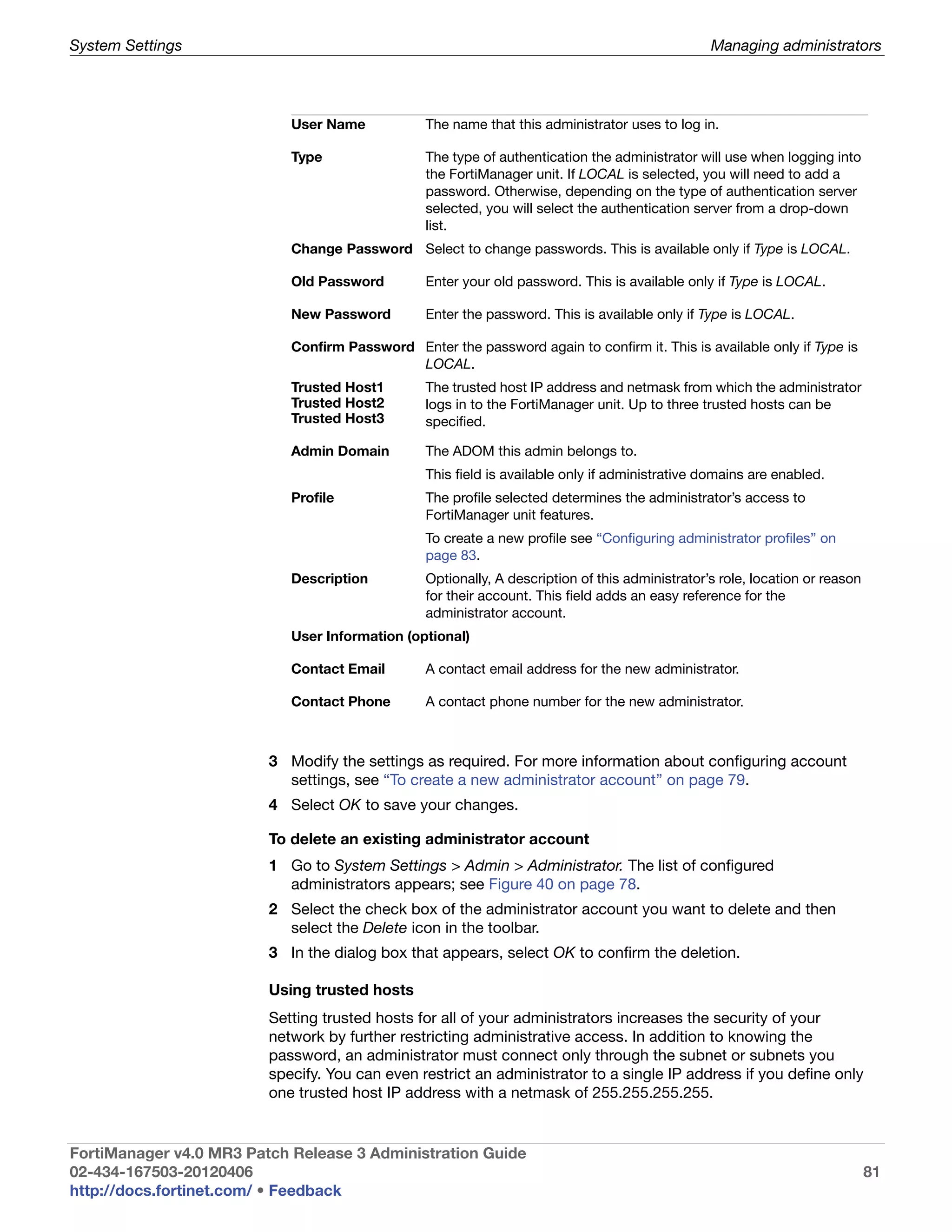 System Settings                                                                                  Managing administrators




                            User Name            The name that this administrator uses to log in.

                            Type                 The type of authentication the administrator will use when logging into
                                                 the FortiManager unit. If LOCAL is selected, you will need to add a
                                                 password. Otherwise, depending on the type of authentication server
                                                 selected, you will select the authentication server from a drop-down
                                                 list.
                            Change Password Select to change passwords. This is available only if Type is LOCAL.

                            Old Password         Enter your old password. This is available only if Type is LOCAL.

                            New Password         Enter the password. This is available only if Type is LOCAL.

                            Confirm Password Enter the password again to confirm it. This is available only if Type is
                                             LOCAL.
                            Trusted Host1        The trusted host IP address and netmask from which the administrator
                            Trusted Host2        logs in to the FortiManager unit. Up to three trusted hosts can be
                            Trusted Host3        specified.

                            Admin Domain         The ADOM this admin belongs to.
                                                 This field is available only if administrative domains are enabled.
                            Profile              The profile selected determines the administrator’s access to
                                                 FortiManager unit features.
                                                 To create a new profile see “Configuring administrator profiles” on
                                                 page 83.
                            Description          Optionally, A description of this administrator’s role, location or reason
                                                 for their account. This field adds an easy reference for the
                                                 administrator account.
                            User Information (optional)

                            Contact Email        A contact email address for the new administrator.

                            Contact Phone        A contact phone number for the new administrator.



                         3 Modify the settings as required. For more information about configuring account
                           settings, see “To create a new administrator account” on page 79.
                         4 Select OK to save your changes.

                         To delete an existing administrator account
                         1 Go to System Settings > Admin > Administrator. The list of configured
                           administrators appears; see Figure 40 on page 78.
                         2 Select the check box of the administrator account you want to delete and then
                           select the Delete icon in the toolbar.
                         3 In the dialog box that appears, select OK to confirm the deletion.

                         Using trusted hosts
                         Setting trusted hosts for all of your administrators increases the security of your
                         network by further restricting administrative access. In addition to knowing the
                         password, an administrator must connect only through the subnet or subnets you
                         specify. You can even restrict an administrator to a single IP address if you define only
                         one trusted host IP address with a netmask of 255.255.255.255.


FortiManager v4.0 MR3 Patch Release 3 Administration Guide
02-434-167503-20120406                                                                                                        81
http://docs.fortinet.com/ • Feedback
 
