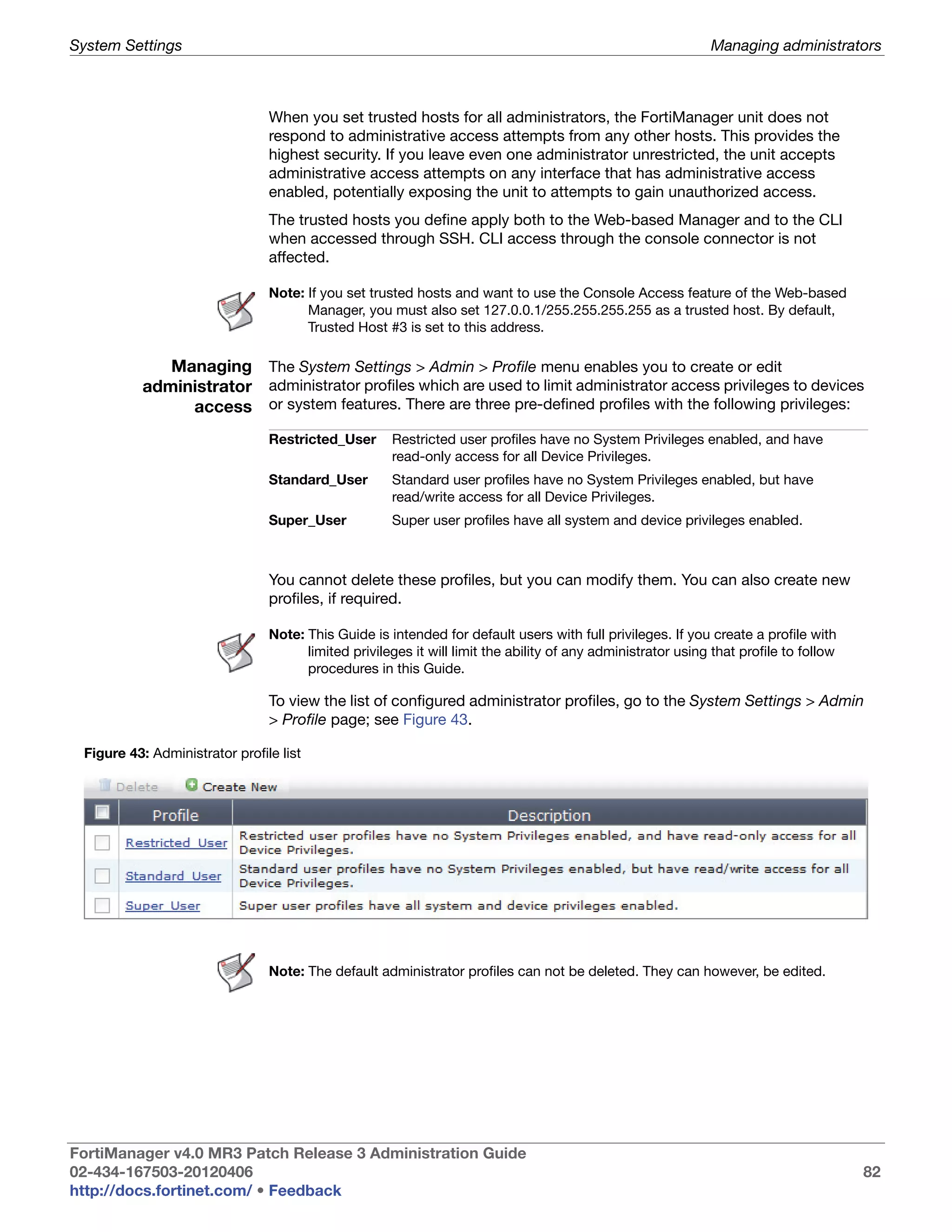 System Settings                                                                                              Managing administrators



                                When you set trusted hosts for all administrators, the FortiManager unit does not
                                respond to administrative access attempts from any other hosts. This provides the
                                highest security. If you leave even one administrator unrestricted, the unit accepts
                                administrative access attempts on any interface that has administrative access
                                enabled, potentially exposing the unit to attempts to gain unauthorized access.
                                The trusted hosts you define apply both to the Web-based Manager and to the CLI
                                when accessed through SSH. CLI access through the console connector is not
                                affected.

                                Note: If you set trusted hosts and want to use the Console Access feature of the Web-based
                                      Manager, you must also set 127.0.0.1/255.255.255.255 as a trusted host. By default,
                                      Trusted Host #3 is set to this address.

             Managing The System Settings > Admin > Profile menu enables you to create or edit
          administrator administrator profiles which are used to limit administrator access privileges to devices
               access or system features. There are three pre-defined profiles with the following privileges:
                                Restricted_User      Restricted user profiles have no System Privileges enabled, and have
                                                     read-only access for all Device Privileges.
                                Standard_User        Standard user profiles have no System Privileges enabled, but have
                                                     read/write access for all Device Privileges.
                                Super_User           Super user profiles have all system and device privileges enabled.



                                You cannot delete these profiles, but you can modify them. You can also create new
                                profiles, if required.

                                Note: This Guide is intended for default users with full privileges. If you create a profile with
                                      limited privileges it will limit the ability of any administrator using that profile to follow
                                      procedures in this Guide.

                                To view the list of configured administrator profiles, go to the System Settings > Admin
                                > Profile page; see Figure 43.

 Figure 43: Administrator profile list




                                Note: The default administrator profiles can not be deleted. They can however, be edited.




FortiManager v4.0 MR3 Patch Release 3 Administration Guide
02-434-167503-20120406                                                                                                                 82
http://docs.fortinet.com/ • Feedback
 