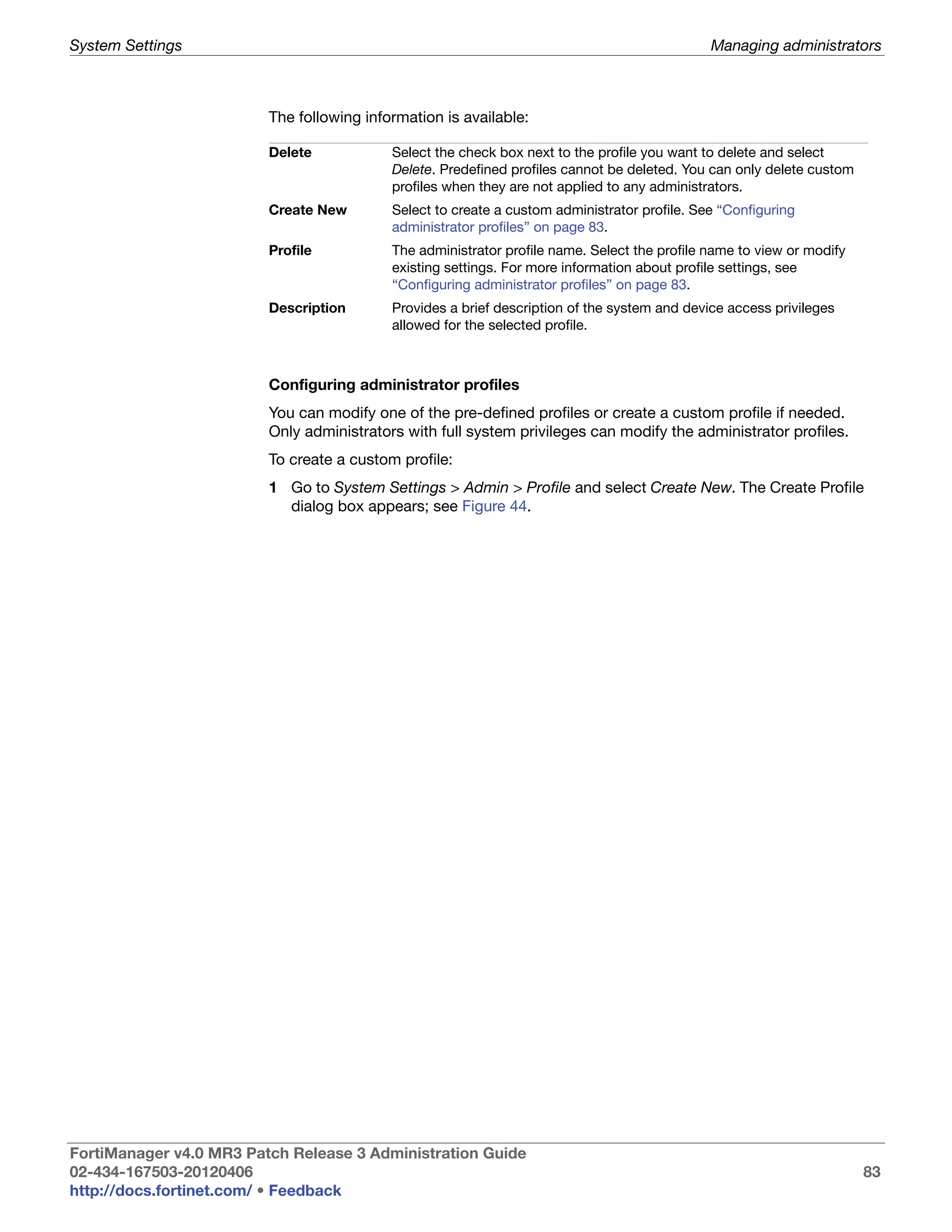 System Settings                                                                               Managing administrators



                         The following information is available:

                         Delete            Select the check box next to the profile you want to delete and select
                                           Delete. Predefined profiles cannot be deleted. You can only delete custom
                                           profiles when they are not applied to any administrators.
                         Create New        Select to create a custom administrator profile. See “Configuring
                                           administrator profiles” on page 83.
                         Profile           The administrator profile name. Select the profile name to view or modify
                                           existing settings. For more information about profile settings, see
                                           “Configuring administrator profiles” on page 83.
                         Description       Provides a brief description of the system and device access privileges
                                           allowed for the selected profile.



                         Configuring administrator profiles
                         You can modify one of the pre-defined profiles or create a custom profile if needed.
                         Only administrators with full system privileges can modify the administrator profiles.
                         To create a custom profile:
                         1 Go to System Settings > Admin > Profile and select Create New. The Create Profile
                           dialog box appears; see Figure 44.




FortiManager v4.0 MR3 Patch Release 3 Administration Guide
02-434-167503-20120406                                                                                                 83
http://docs.fortinet.com/ • Feedback
 