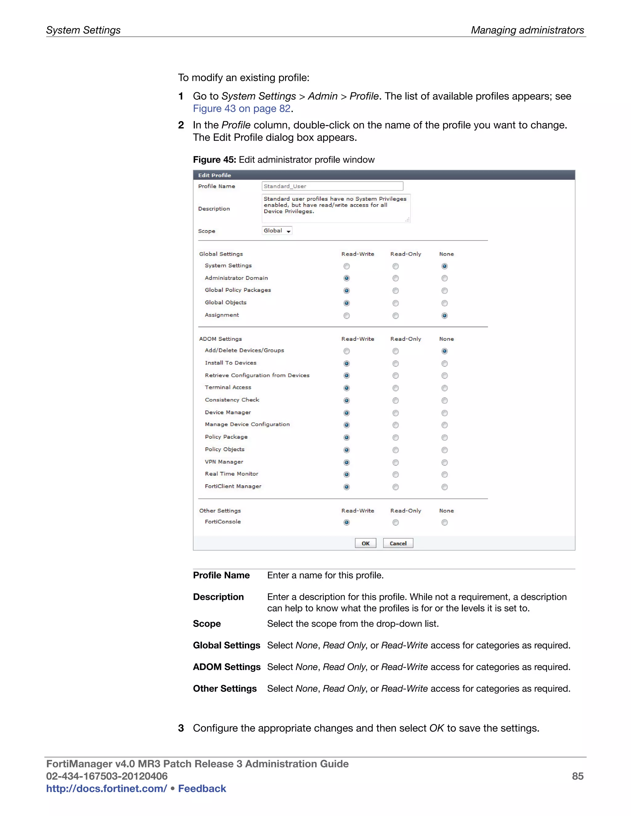 System Settings                                                                                 Managing administrators



                         To modify an existing profile:
                         1 Go to System Settings > Admin > Profile. The list of available profiles appears; see
                           Figure 43 on page 82.
                         2 In the Profile column, double-click on the name of the profile you want to change.
                           The Edit Profile dialog box appears.

                            Figure 45: Edit administrator profile window




                            Profile Name     Enter a name for this profile.

                            Description      Enter a description for this profile. While not a requirement, a description
                                             can help to know what the profiles is for or the levels it is set to.
                            Scope            Select the scope from the drop-down list.

                            Global Settings Select None, Read Only, or Read-Write access for categories as required.

                            ADOM Settings Select None, Read Only, or Read-Write access for categories as required.

                            Other Settings   Select None, Read Only, or Read-Write access for categories as required.



                         3 Configure the appropriate changes and then select OK to save the settings.


FortiManager v4.0 MR3 Patch Release 3 Administration Guide
02-434-167503-20120406                                                                                                      85
http://docs.fortinet.com/ • Feedback
 