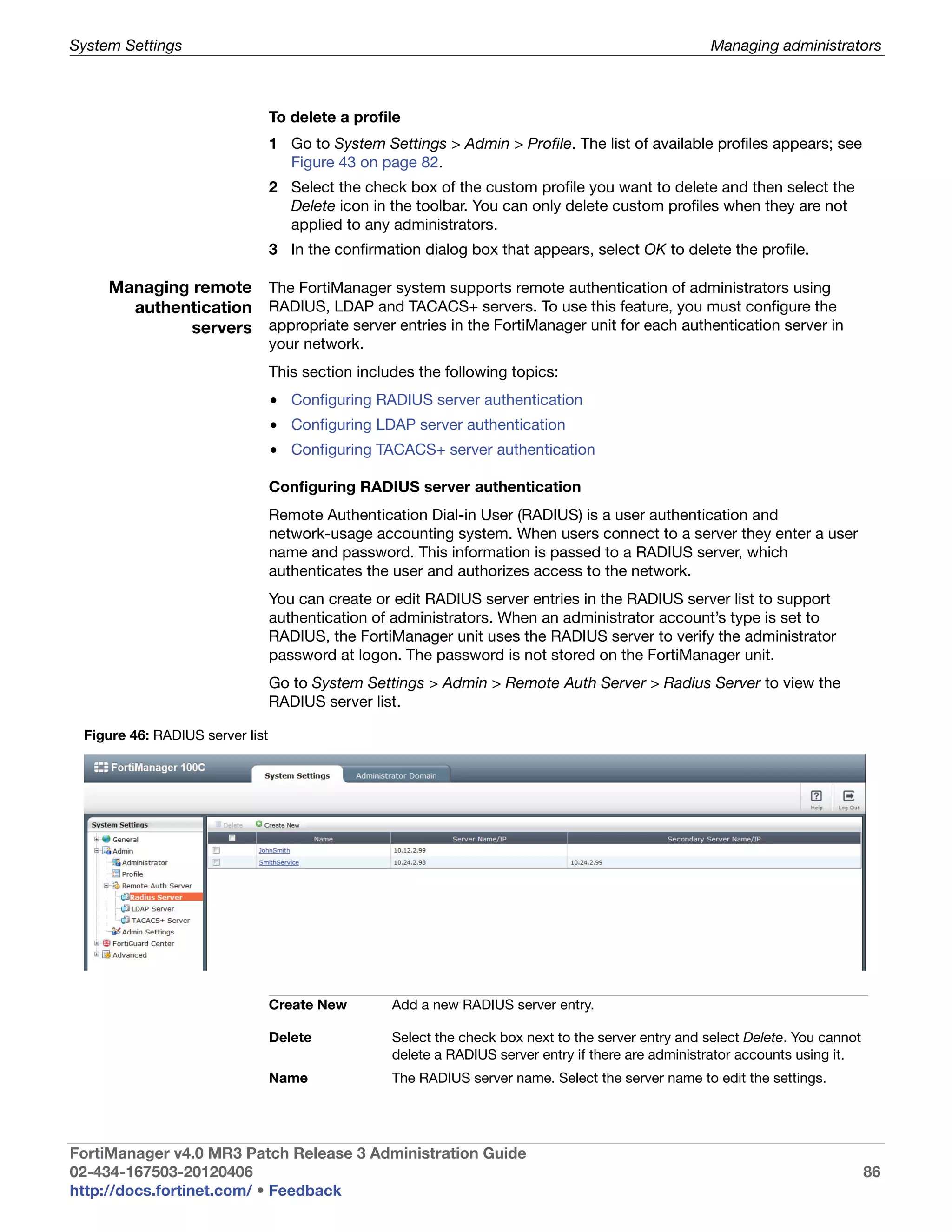 System Settings                                                                                       Managing administrators



                                 To delete a profile
                                 1 Go to System Settings > Admin > Profile. The list of available profiles appears; see
                                   Figure 43 on page 82.
                                 2 Select the check box of the custom profile you want to delete and then select the
                                   Delete icon in the toolbar. You can only delete custom profiles when they are not
                                   applied to any administrators.
                                 3 In the confirmation dialog box that appears, select OK to delete the profile.

     Managing remote The FortiManager system supports remote authentication of administrators using
       authentication RADIUS, LDAP and TACACS+ servers. To use this feature, you must configure the
              servers appropriate server entries in the FortiManager unit for each authentication server in
                                 your network.
                                 This section includes the following topics:
                                 • Configuring RADIUS server authentication
                                 • Configuring LDAP server authentication
                                 • Configuring TACACS+ server authentication

                                 Configuring RADIUS server authentication
                                 Remote Authentication Dial-in User (RADIUS) is a user authentication and
                                 network-usage accounting system. When users connect to a server they enter a user
                                 name and password. This information is passed to a RADIUS server, which
                                 authenticates the user and authorizes access to the network.
                                 You can create or edit RADIUS server entries in the RADIUS server list to support
                                 authentication of administrators. When an administrator account’s type is set to
                                 RADIUS, the FortiManager unit uses the RADIUS server to verify the administrator
                                 password at logon. The password is not stored on the FortiManager unit.
                                 Go to System Settings > Admin > Remote Auth Server > Radius Server to view the
                                 RADIUS server list.

 Figure 46: RADIUS server list




                                 Create New        Add a new RADIUS server entry.

                                 Delete            Select the check box next to the server entry and select Delete. You cannot
                                                   delete a RADIUS server entry if there are administrator accounts using it.
                                 Name              The RADIUS server name. Select the server name to edit the settings.




FortiManager v4.0 MR3 Patch Release 3 Administration Guide
02-434-167503-20120406                                                                                                           86
http://docs.fortinet.com/ • Feedback
 