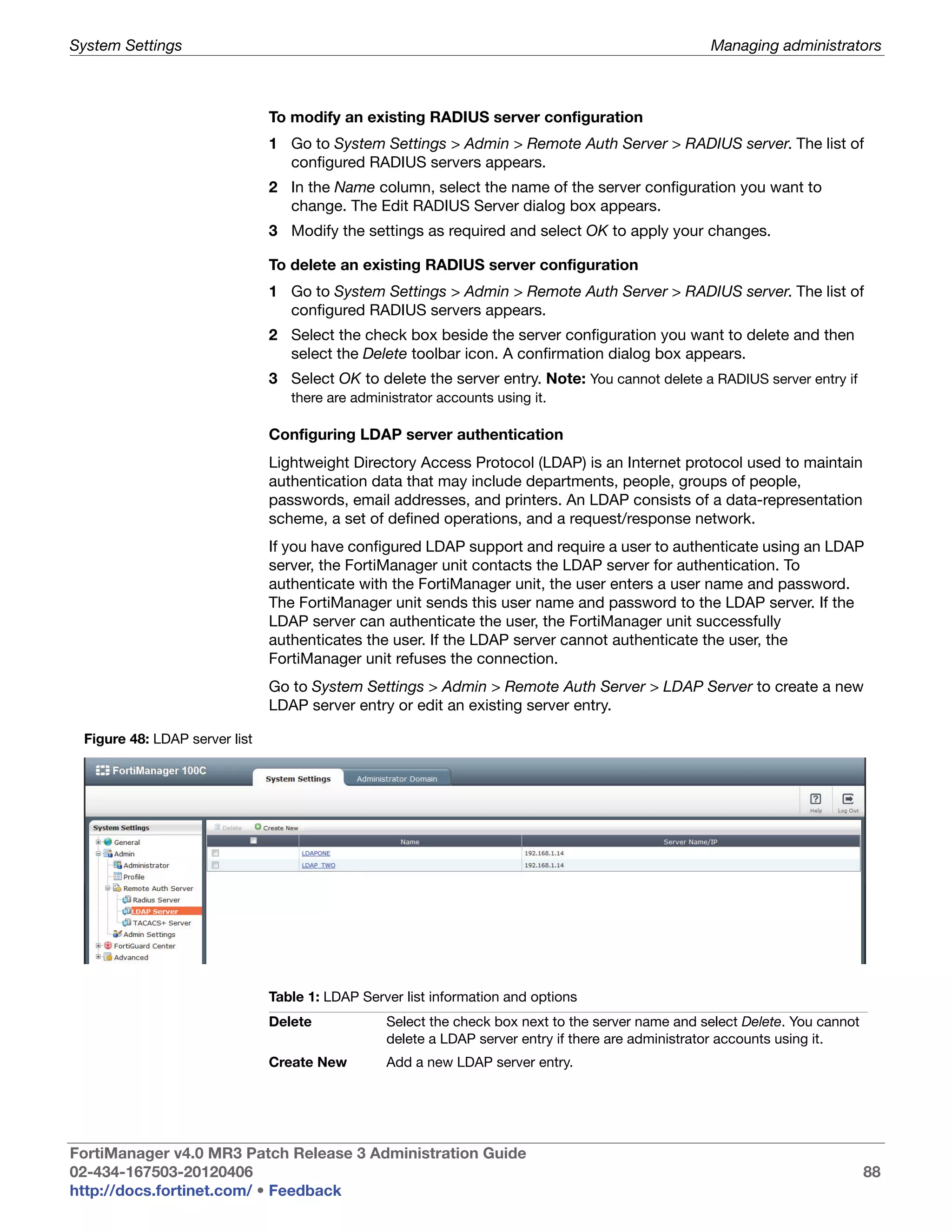 System Settings                                                                                    Managing administrators



                               To modify an existing RADIUS server configuration
                               1 Go to System Settings > Admin > Remote Auth Server > RADIUS server. The list of
                                 configured RADIUS servers appears.
                               2 In the Name column, select the name of the server configuration you want to
                                 change. The Edit RADIUS Server dialog box appears.
                               3 Modify the settings as required and select OK to apply your changes.

                               To delete an existing RADIUS server configuration
                               1 Go to System Settings > Admin > Remote Auth Server > RADIUS server. The list of
                                 configured RADIUS servers appears.
                               2 Select the check box beside the server configuration you want to delete and then
                                 select the Delete toolbar icon. A confirmation dialog box appears.
                               3 Select OK to delete the server entry. Note: You cannot delete a RADIUS server entry if
                                  there are administrator accounts using it.

                               Configuring LDAP server authentication
                               Lightweight Directory Access Protocol (LDAP) is an Internet protocol used to maintain
                               authentication data that may include departments, people, groups of people,
                               passwords, email addresses, and printers. An LDAP consists of a data-representation
                               scheme, a set of defined operations, and a request/response network.
                               If you have configured LDAP support and require a user to authenticate using an LDAP
                               server, the FortiManager unit contacts the LDAP server for authentication. To
                               authenticate with the FortiManager unit, the user enters a user name and password.
                               The FortiManager unit sends this user name and password to the LDAP server. If the
                               LDAP server can authenticate the user, the FortiManager unit successfully
                               authenticates the user. If the LDAP server cannot authenticate the user, the
                               FortiManager unit refuses the connection.
                               Go to System Settings > Admin > Remote Auth Server > LDAP Server to create a new
                               LDAP server entry or edit an existing server entry.

 Figure 48: LDAP server list




                               Table 1: LDAP Server list information and options
                               Delete            Select the check box next to the server name and select Delete. You cannot
                                                 delete a LDAP server entry if there are administrator accounts using it.
                               Create New        Add a new LDAP server entry.




FortiManager v4.0 MR3 Patch Release 3 Administration Guide
02-434-167503-20120406                                                                                                        88
http://docs.fortinet.com/ • Feedback
 
