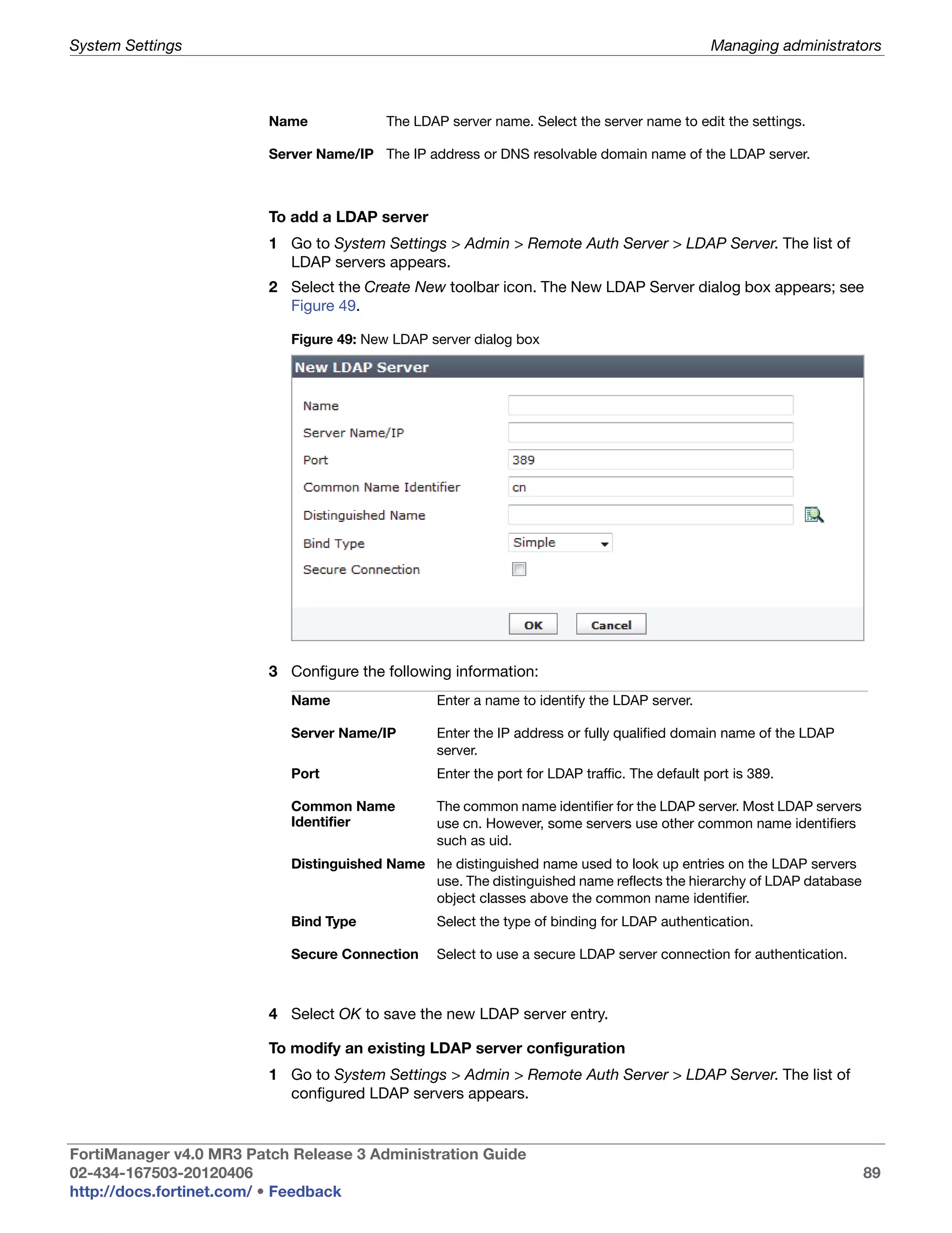 System Settings                                                                                Managing administrators



                         Name             The LDAP server name. Select the server name to edit the settings.

                         Server Name/IP The IP address or DNS resolvable domain name of the LDAP server.



                         To add a LDAP server
                         1 Go to System Settings > Admin > Remote Auth Server > LDAP Server. The list of
                           LDAP servers appears.
                         2 Select the Create New toolbar icon. The New LDAP Server dialog box appears; see
                           Figure 49.

                            Figure 49: New LDAP server dialog box




                         3 Configure the following information:
                            Name                 Enter a name to identify the LDAP server.

                            Server Name/IP       Enter the IP address or fully qualified domain name of the LDAP
                                                 server.
                            Port                 Enter the port for LDAP traffic. The default port is 389.

                            Common Name          The common name identifier for the LDAP server. Most LDAP servers
                            Identifier           use cn. However, some servers use other common name identifiers
                                                 such as uid.
                            Distinguished Name he distinguished name used to look up entries on the LDAP servers
                                               use. The distinguished name reflects the hierarchy of LDAP database
                                               object classes above the common name identifier.
                            Bind Type            Select the type of binding for LDAP authentication.

                            Secure Connection    Select to use a secure LDAP server connection for authentication.



                         4 Select OK to save the new LDAP server entry.

                         To modify an existing LDAP server configuration
                         1 Go to System Settings > Admin > Remote Auth Server > LDAP Server. The list of
                           configured LDAP servers appears.


FortiManager v4.0 MR3 Patch Release 3 Administration Guide
02-434-167503-20120406                                                                                               89
http://docs.fortinet.com/ • Feedback
 