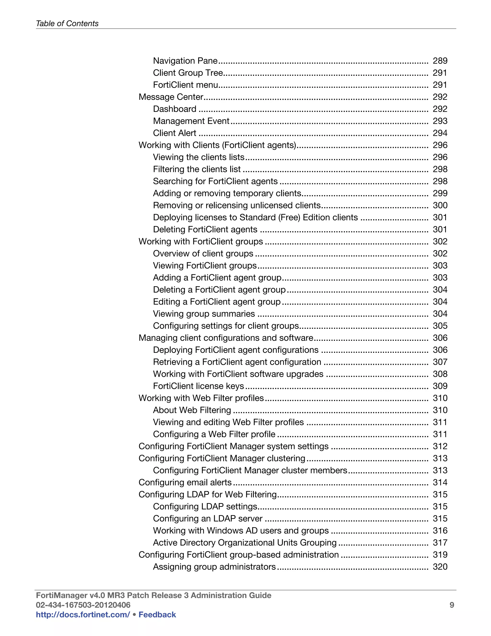 Table of Contents



                            Navigation Pane......................................................................................         289
                            Client Group Tree....................................................................................         291
                            FortiClient menu......................................................................................        291
                         Message Center............................................................................................       292
                            Dashboard ..............................................................................................      292
                            Management Event.................................................................................             293
                            Client Alert ..............................................................................................   294
                         Working with Clients (FortiClient agents)......................................................                  296
                            Viewing the clients lists...........................................................................          296
                            Filtering the clients list ............................................................................       298
                            Searching for FortiClient agents .............................................................                298
                            Adding or removing temporary clients....................................................                      299
                            Removing or relicensing unlicensed clients............................................                        300
                            Deploying licenses to Standard (Free) Edition clients ............................                            301
                            Deleting FortiClient agents .....................................................................             301
                         Working with FortiClient groups ...................................................................              302
                            Overview of client groups .......................................................................             302
                            Viewing FortiClient groups......................................................................              303
                            Adding a FortiClient agent group............................................................                  303
                            Deleting a FortiClient agent group ..........................................................                 304
                            Editing a FortiClient agent group ............................................................                304
                            Viewing group summaries ......................................................................                304
                            Configuring settings for client groups.....................................................                   305
                         Managing client configurations and software...............................................                       306
                            Deploying FortiClient agent configurations ............................................                       306
                            Retrieving a FortiClient agent configuration ...........................................                      307
                            Working with FortiClient software upgrades ..........................................                         308
                            FortiClient license keys ...........................................................................          309
                         Working with Web Filter profiles...................................................................              310
                            About Web Filtering ................................................................................          310
                            Viewing and editing Web Filter profiles ..................................................                    311
                            Configuring a Web Filter profile ..............................................................               311
                         Configuring FortiClient Manager system settings ........................................                         312
                         Configuring FortiClient Manager clustering ..................................................                    313
                            Configuring FortiClient Manager cluster members.................................                              313
                         Configuring email alerts ................................................................................        314
                         Configuring LDAP for Web Filtering..............................................................                 315
                            Configuring LDAP settings......................................................................               315
                            Configuring an LDAP server ...................................................................                315
                            Working with Windows AD users and groups ........................................                             316
                            Active Directory Organizational Units Grouping .....................................                          317
                         Configuring FortiClient group-based administration ....................................                          319
                            Assigning group administrators ..............................................................                 320


FortiManager v4.0 MR3 Patch Release 3 Administration Guide
02-434-167503-20120406                                                                                                                          9
http://docs.fortinet.com/ • Feedback
 
