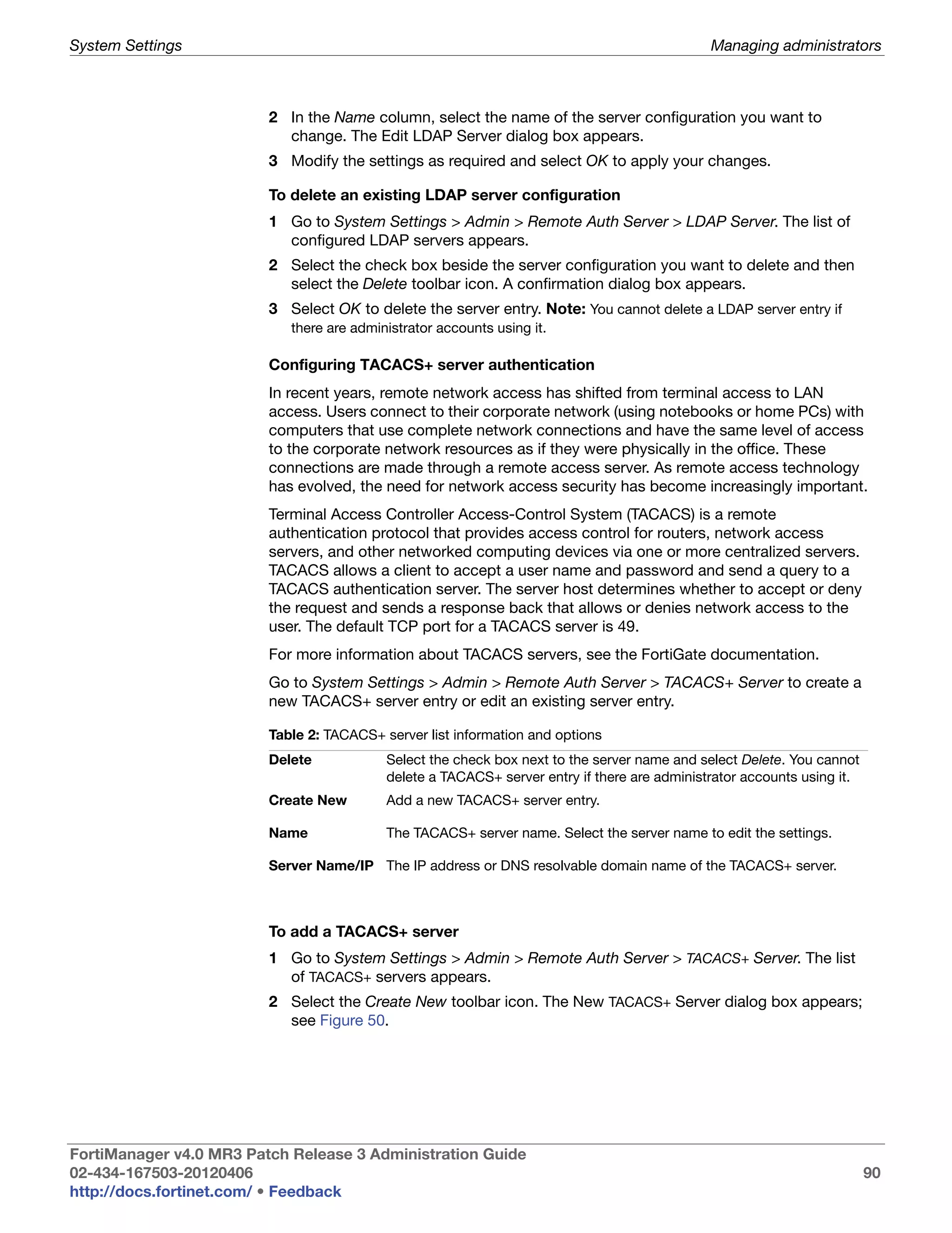 System Settings                                                                               Managing administrators



                         2 In the Name column, select the name of the server configuration you want to
                           change. The Edit LDAP Server dialog box appears.
                         3 Modify the settings as required and select OK to apply your changes.

                         To delete an existing LDAP server configuration
                         1 Go to System Settings > Admin > Remote Auth Server > LDAP Server. The list of
                           configured LDAP servers appears.
                         2 Select the check box beside the server configuration you want to delete and then
                           select the Delete toolbar icon. A confirmation dialog box appears.
                         3 Select OK to delete the server entry. Note: You cannot delete a LDAP server entry if
                            there are administrator accounts using it.

                         Configuring TACACS+ server authentication
                         In recent years, remote network access has shifted from terminal access to LAN
                         access. Users connect to their corporate network (using notebooks or home PCs) with
                         computers that use complete network connections and have the same level of access
                         to the corporate network resources as if they were physically in the office. These
                         connections are made through a remote access server. As remote access technology
                         has evolved, the need for network access security has become increasingly important.
                         Terminal Access Controller Access-Control System (TACACS) is a remote
                         authentication protocol that provides access control for routers, network access
                         servers, and other networked computing devices via one or more centralized servers.
                         TACACS allows a client to accept a user name and password and send a query to a
                         TACACS authentication server. The server host determines whether to accept or deny
                         the request and sends a response back that allows or denies network access to the
                         user. The default TCP port for a TACACS server is 49.
                         For more information about TACACS servers, see the FortiGate documentation.
                         Go to System Settings > Admin > Remote Auth Server > TACACS+ Server to create a
                         new TACACS+ server entry or edit an existing server entry.

                         Table 2: TACACS+ server list information and options
                         Delete            Select the check box next to the server name and select Delete. You cannot
                                           delete a TACACS+ server entry if there are administrator accounts using it.
                         Create New        Add a new TACACS+ server entry.

                         Name              The TACACS+ server name. Select the server name to edit the settings.

                         Server Name/IP The IP address or DNS resolvable domain name of the TACACS+ server.



                         To add a TACACS+ server
                         1 Go to System Settings > Admin > Remote Auth Server > TACACS+ Server. The list
                           of TACACS+ servers appears.
                         2 Select the Create New toolbar icon. The New TACACS+ Server dialog box appears;
                           see Figure 50.




FortiManager v4.0 MR3 Patch Release 3 Administration Guide
02-434-167503-20120406                                                                                                   90
http://docs.fortinet.com/ • Feedback
 