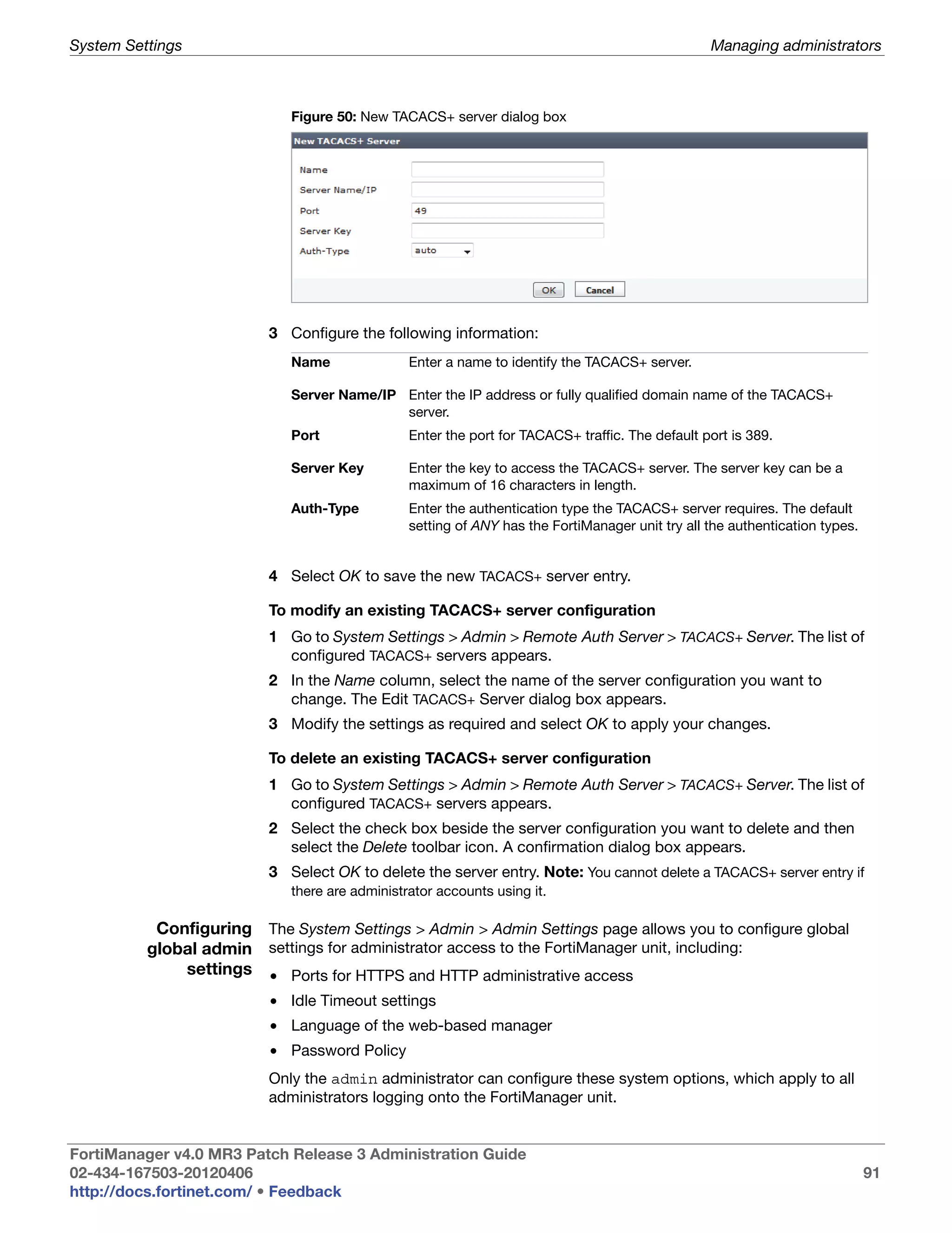 System Settings                                                                                  Managing administrators



                             Figure 50: New TACACS+ server dialog box




                          3 Configure the following information:
                             Name               Enter a name to identify the TACACS+ server.

                             Server Name/IP Enter the IP address or fully qualified domain name of the TACACS+
                                            server.
                             Port               Enter the port for TACACS+ traffic. The default port is 389.

                             Server Key         Enter the key to access the TACACS+ server. The server key can be a
                                                maximum of 16 characters in length.
                             Auth-Type          Enter the authentication type the TACACS+ server requires. The default
                                                setting of ANY has the FortiManager unit try all the authentication types.


                          4 Select OK to save the new TACACS+ server entry.

                          To modify an existing TACACS+ server configuration
                          1 Go to System Settings > Admin > Remote Auth Server > TACACS+ Server. The list of
                            configured TACACS+ servers appears.
                          2 In the Name column, select the name of the server configuration you want to
                            change. The Edit TACACS+ Server dialog box appears.
                          3 Modify the settings as required and select OK to apply your changes.

                          To delete an existing TACACS+ server configuration
                          1 Go to System Settings > Admin > Remote Auth Server > TACACS+ Server. The list of
                            configured TACACS+ servers appears.
                          2 Select the check box beside the server configuration you want to delete and then
                            select the Delete toolbar icon. A confirmation dialog box appears.
                          3 Select OK to delete the server entry. Note: You cannot delete a TACACS+ server entry if
                             there are administrator accounts using it.

           Configuring The System Settings > Admin > Admin Settings page allows you to configure global
          global admin settings for administrator access to the FortiManager unit, including:
              settings • Ports for HTTPS and HTTP administrative access
                          • Idle Timeout settings
                          • Language of the web-based manager
                          • Password Policy
                          Only the admin administrator can configure these system options, which apply to all
                          administrators logging onto the FortiManager unit.


FortiManager v4.0 MR3 Patch Release 3 Administration Guide
02-434-167503-20120406                                                                                                       91
http://docs.fortinet.com/ • Feedback
 