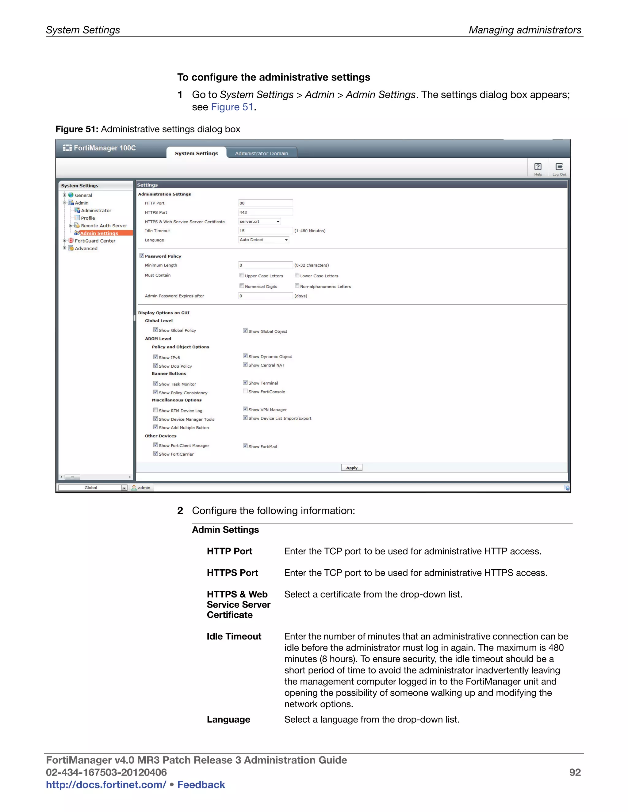 System Settings                                                                                       Managing administrators



                              To configure the administrative settings
                              1 Go to System Settings > Admin > Admin Settings. The settings dialog box appears;
                                see Figure 51.

 Figure 51: Administrative settings dialog box




                              2 Configure the following information:
                                  Admin Settings

                                     HTTP Port        Enter the TCP port to be used for administrative HTTP access.

                                     HTTPS Port       Enter the TCP port to be used for administrative HTTPS access.

                                     HTTPS & Web      Select a certificate from the drop-down list.
                                     Service Server
                                     Certificate

                                     Idle Timeout     Enter the number of minutes that an administrative connection can be
                                                      idle before the administrator must log in again. The maximum is 480
                                                      minutes (8 hours). To ensure security, the idle timeout should be a
                                                      short period of time to avoid the administrator inadvertently leaving
                                                      the management computer logged in to the FortiManager unit and
                                                      opening the possibility of someone walking up and modifying the
                                                      network options.
                                     Language         Select a language from the drop-down list.



FortiManager v4.0 MR3 Patch Release 3 Administration Guide
02-434-167503-20120406                                                                                                        92
http://docs.fortinet.com/ • Feedback
 