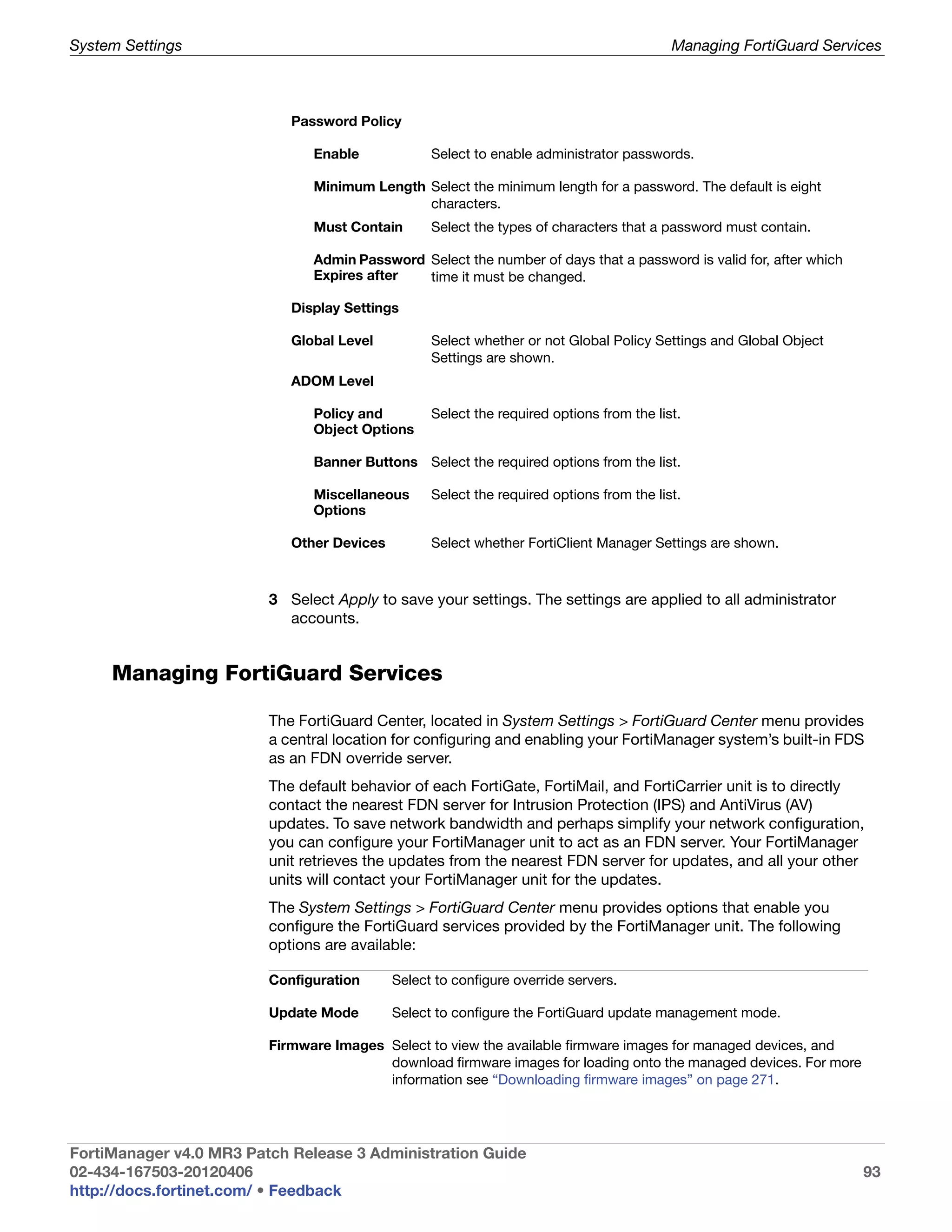 System Settings                                                                           Managing FortiGuard Services



                            Password Policy

                               Enable             Select to enable administrator passwords.

                               Minimum Length Select the minimum length for a password. The default is eight
                                              characters.
                               Must Contain       Select the types of characters that a password must contain.

                               Admin Password Select the number of days that a password is valid for, after which
                               Expires after  time it must be changed.

                            Display Settings

                            Global Level          Select whether or not Global Policy Settings and Global Object
                                                  Settings are shown.
                            ADOM Level

                               Policy and         Select the required options from the list.
                               Object Options

                               Banner Buttons Select the required options from the list.

                               Miscellaneous      Select the required options from the list.
                               Options

                            Other Devices         Select whether FortiClient Manager Settings are shown.



                         3 Select Apply to save your settings. The settings are applied to all administrator
                           accounts.


     Managing FortiGuard Services

                         The FortiGuard Center, located in System Settings > FortiGuard Center menu provides
                         a central location for configuring and enabling your FortiManager system’s built-in FDS
                         as an FDN override server.
                         The default behavior of each FortiGate, FortiMail, and FortiCarrier unit is to directly
                         contact the nearest FDN server for Intrusion Protection (IPS) and AntiVirus (AV)
                         updates. To save network bandwidth and perhaps simplify your network configuration,
                         you can configure your FortiManager unit to act as an FDN server. Your FortiManager
                         unit retrieves the updates from the nearest FDN server for updates, and all your other
                         units will contact your FortiManager unit for the updates.
                         The System Settings > FortiGuard Center menu provides options that enable you
                         configure the FortiGuard services provided by the FortiManager unit. The following
                         options are available:

                         Configuration      Select to configure override servers.

                         Update Mode        Select to configure the FortiGuard update management mode.

                         Firmware Images Select to view the available firmware images for managed devices, and
                                         download firmware images for loading onto the managed devices. For more
                                         information see “Downloading firmware images” on page 271.




FortiManager v4.0 MR3 Patch Release 3 Administration Guide
02-434-167503-20120406                                                                                              93
http://docs.fortinet.com/ • Feedback
 