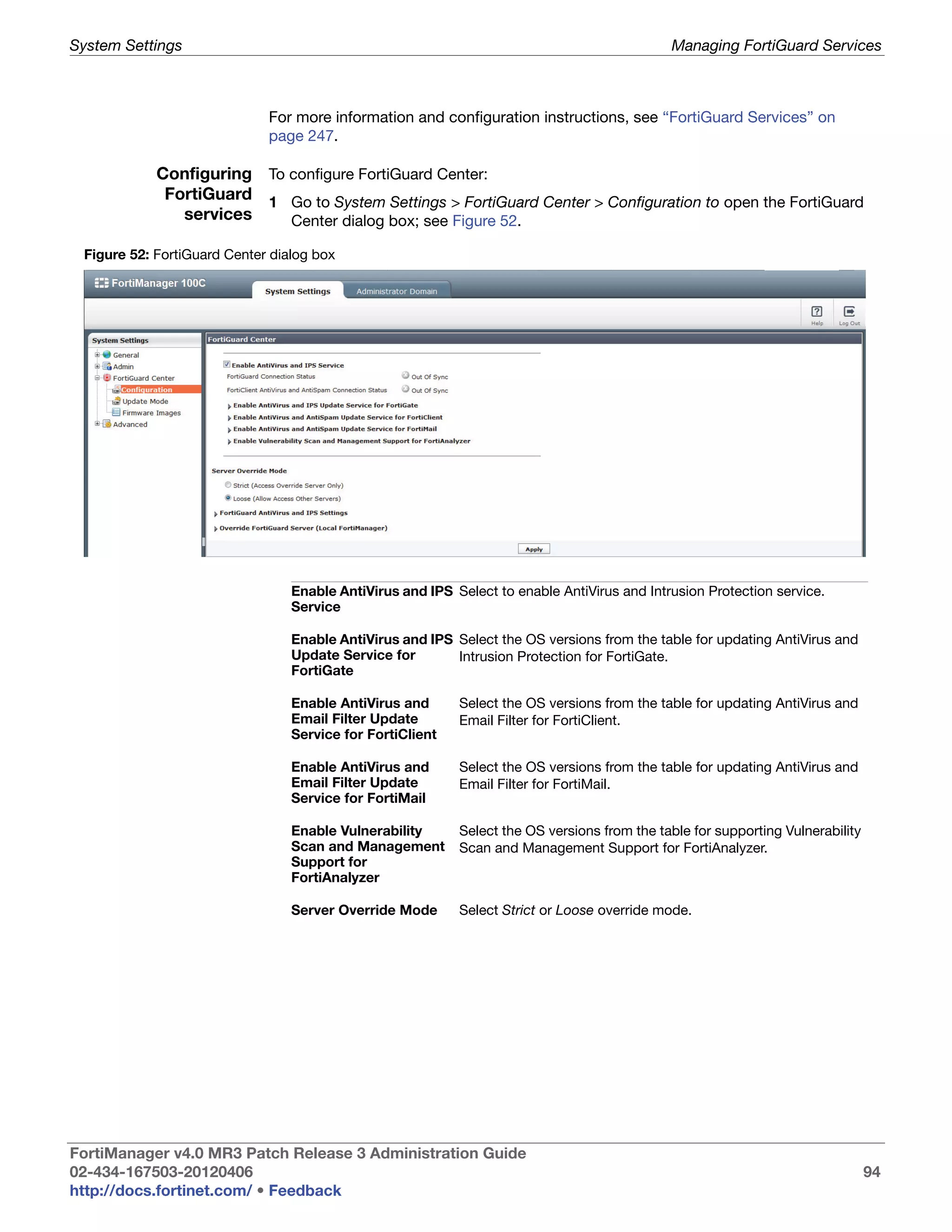System Settings                                                                              Managing FortiGuard Services



                             For more information and configuration instructions, see “FortiGuard Services” on
                             page 247.

            Configuring To configure FortiGuard Center:
             FortiGuard 1 Go to System Settings > FortiGuard Center > Configuration to open the FortiGuard
               services    Center dialog box; see Figure 52.

 Figure 52: FortiGuard Center dialog box




                                 Enable AntiVirus and IPS Select to enable AntiVirus and Intrusion Protection service.
                                 Service

                                 Enable AntiVirus and IPS Select the OS versions from the table for updating AntiVirus and
                                 Update Service for       Intrusion Protection for FortiGate.
                                 FortiGate

                                 Enable AntiVirus and      Select the OS versions from the table for updating AntiVirus and
                                 Email Filter Update       Email Filter for FortiClient.
                                 Service for FortiClient

                                 Enable AntiVirus and      Select the OS versions from the table for updating AntiVirus and
                                 Email Filter Update       Email Filter for FortiMail.
                                 Service for FortiMail

                                 Enable Vulnerability      Select the OS versions from the table for supporting Vulnerability
                                 Scan and Management       Scan and Management Support for FortiAnalyzer.
                                 Support for
                                 FortiAnalyzer

                                 Server Override Mode      Select Strict or Loose override mode.




FortiManager v4.0 MR3 Patch Release 3 Administration Guide
02-434-167503-20120406                                                                                                          94
http://docs.fortinet.com/ • Feedback
 
