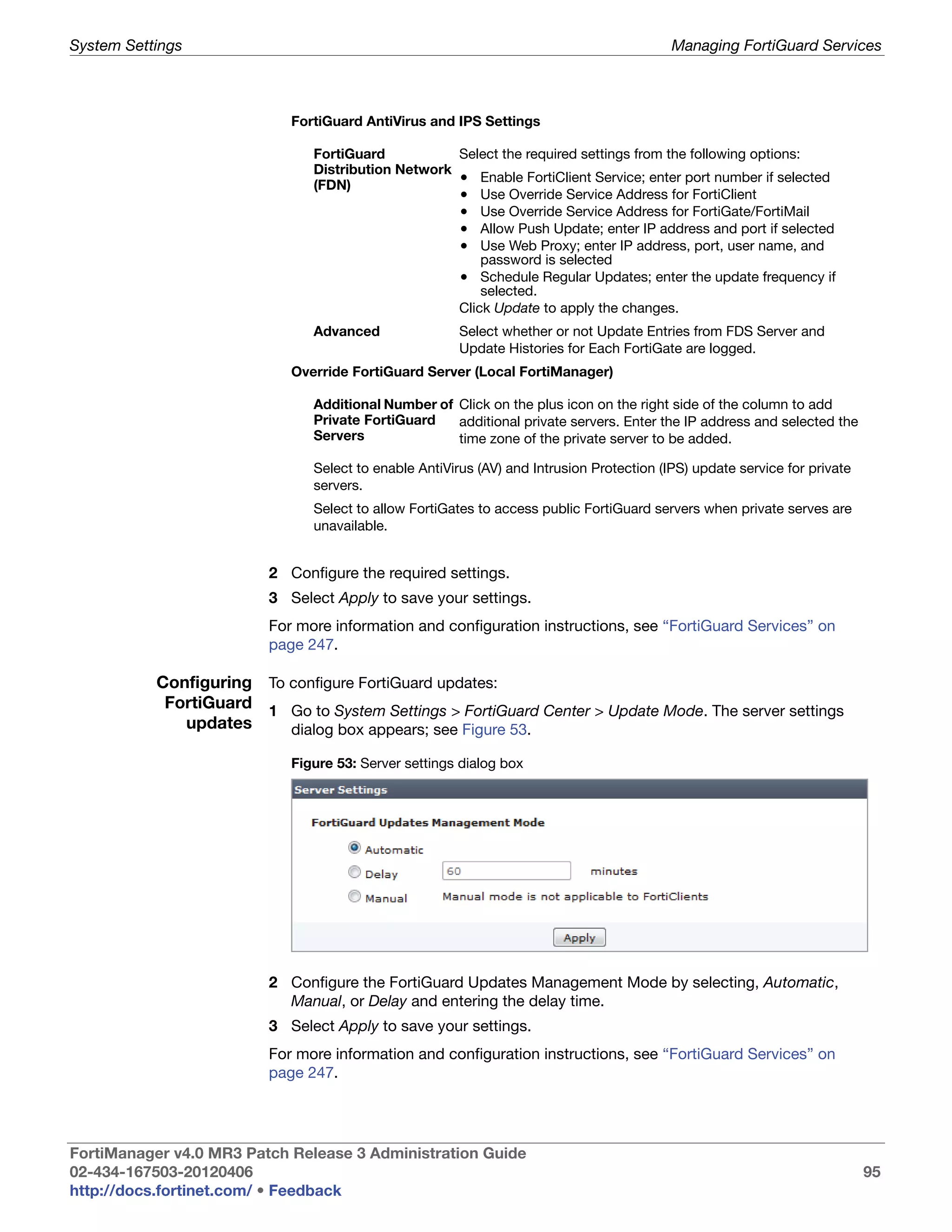 System Settings                                                                           Managing FortiGuard Services



                            FortiGuard AntiVirus and IPS Settings

                               FortiGuard           Select the required settings from the following options:
                               Distribution Network
                               (FDN)
                                                    • Enable FortiClient Service; enter port number if selected
                                                    • Use Override Service Address for FortiClient
                                                    • Use Override Service Address for FortiGate/FortiMail
                                                    • Allow Push Update; enter IP address and port if selected
                                                    • Use Web Proxy; enter IP address, port, user name, and
                                                        password is selected
                                                    • Schedule Regular Updates; enter the update frequency if
                                                        selected.
                                                    Click Update to apply the changes.
                               Advanced                Select whether or not Update Entries from FDS Server and
                                                       Update Histories for Each FortiGate are logged.
                            Override FortiGuard Server (Local FortiManager)

                               Additional Number of Click on the plus icon on the right side of the column to add
                               Private FortiGuard   additional private servers. Enter the IP address and selected the
                               Servers              time zone of the private server to be added.

                               Select to enable AntiVirus (AV) and Intrusion Protection (IPS) update service for private
                               servers.
                               Select to allow FortiGates to access public FortiGuard servers when private serves are
                               unavailable.


                         2 Configure the required settings.
                         3 Select Apply to save your settings.
                         For more information and configuration instructions, see “FortiGuard Services” on
                         page 247.

           Configuring To configure FortiGuard updates:
            FortiGuard 1 Go to System Settings > FortiGuard Center > Update Mode. The server settings
              updates     dialog box appears; see Figure 53.

                            Figure 53: Server settings dialog box




                         2 Configure the FortiGuard Updates Management Mode by selecting, Automatic,
                           Manual, or Delay and entering the delay time.
                         3 Select Apply to save your settings.
                         For more information and configuration instructions, see “FortiGuard Services” on
                         page 247.




FortiManager v4.0 MR3 Patch Release 3 Administration Guide
02-434-167503-20120406                                                                                                     95
http://docs.fortinet.com/ • Feedback
 