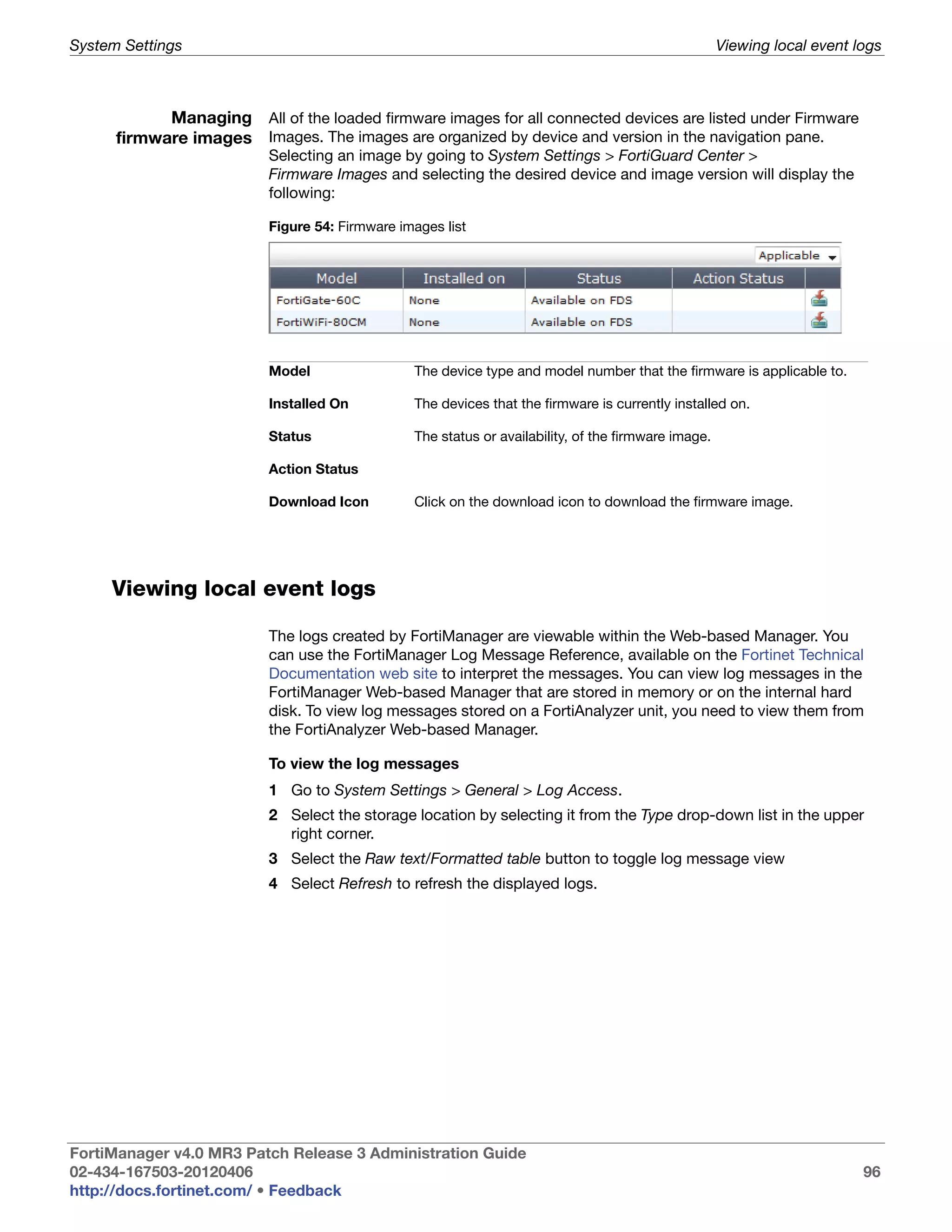 System Settings                                                                                      Viewing local event logs



            Managing All of the loaded firmware images for all connected devices are listed under Firmware
      firmware images Images. The images are organized by device and version in the navigation pane.
                          Selecting an image by going to System Settings > FortiGuard Center >
                          Firmware Images and selecting the desired device and image version will display the
                          following:

                          Figure 54: Firmware images list




                          Model                 The device type and model number that the firmware is applicable to.

                          Installed On          The devices that the firmware is currently installed on.

                          Status                The status or availability, of the firmware image.

                          Action Status

                          Download Icon         Click on the download icon to download the firmware image.




     Viewing local event logs

                          The logs created by FortiManager are viewable within the Web-based Manager. You
                          can use the FortiManager Log Message Reference, available on the Fortinet Technical
                          Documentation web site to interpret the messages. You can view log messages in the
                          FortiManager Web-based Manager that are stored in memory or on the internal hard
                          disk. To view log messages stored on a FortiAnalyzer unit, you need to view them from
                          the FortiAnalyzer Web-based Manager.

                          To view the log messages
                          1 Go to System Settings > General > Log Access.
                          2 Select the storage location by selecting it from the Type drop-down list in the upper
                            right corner.
                          3 Select the Raw text/Formatted table button to toggle log message view
                          4 Select Refresh to refresh the displayed logs.




FortiManager v4.0 MR3 Patch Release 3 Administration Guide
02-434-167503-20120406                                                                                                    96
http://docs.fortinet.com/ • Feedback
 
