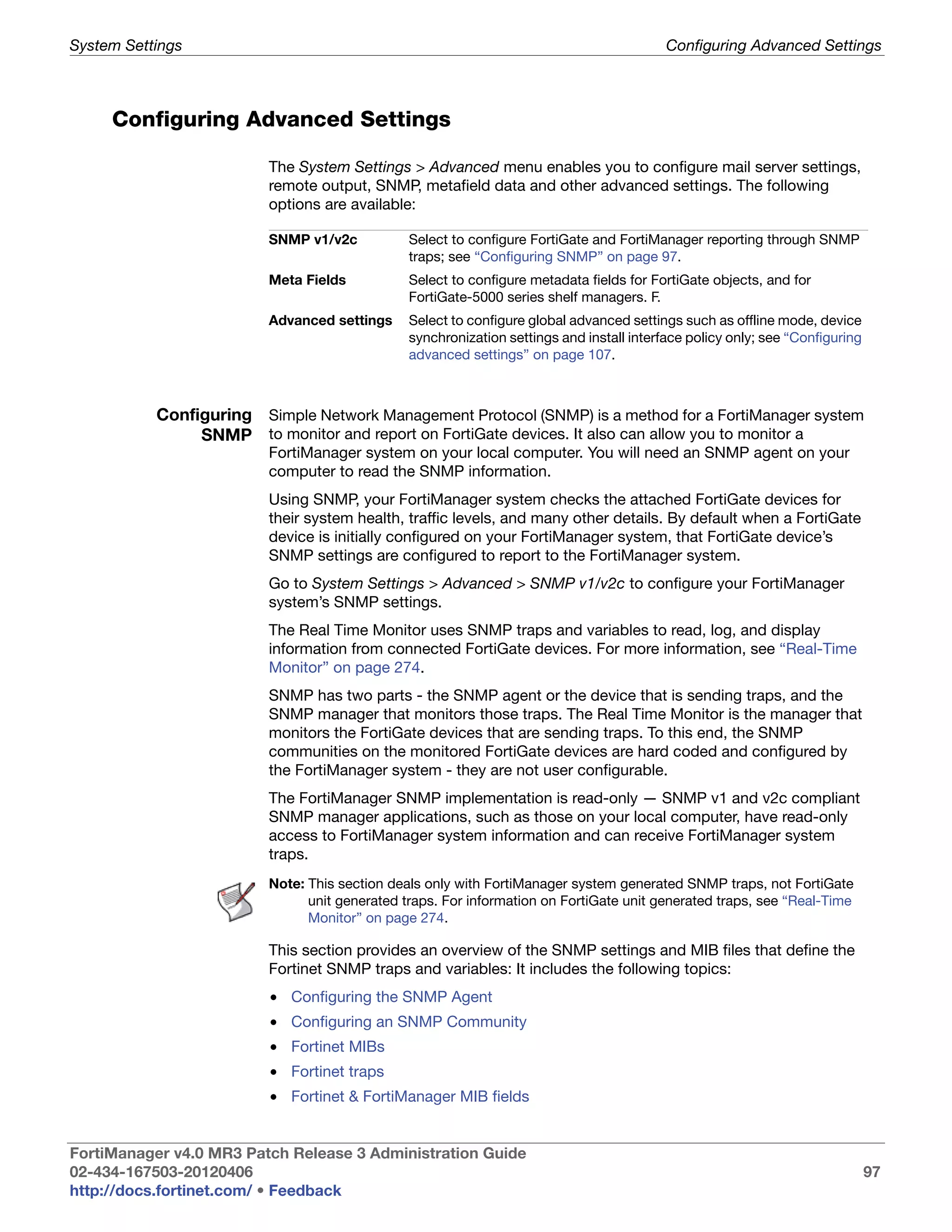 System Settings                                                                           Configuring Advanced Settings



     Configuring Advanced Settings

                         The System Settings > Advanced menu enables you to configure mail server settings,
                         remote output, SNMP, metafield data and other advanced settings. The following
                         options are available:

                         SNMP v1/v2c           Select to configure FortiGate and FortiManager reporting through SNMP
                                               traps; see “Configuring SNMP” on page 97.
                         Meta Fields           Select to configure metadata fields for FortiGate objects, and for
                                               FortiGate-5000 series shelf managers. F.
                         Advanced settings     Select to configure global advanced settings such as offline mode, device
                                               synchronization settings and install interface policy only; see “Configuring
                                               advanced settings” on page 107.



           Configuring Simple Network Management Protocol (SNMP) is a method for a FortiManager system
                SNMP to monitor and report on FortiGate devices. It also can allow you to monitor a
                         FortiManager system on your local computer. You will need an SNMP agent on your
                         computer to read the SNMP information.
                         Using SNMP, your FortiManager system checks the attached FortiGate devices for
                         their system health, traffic levels, and many other details. By default when a FortiGate
                         device is initially configured on your FortiManager system, that FortiGate device’s
                         SNMP settings are configured to report to the FortiManager system.
                         Go to System Settings > Advanced > SNMP v1/v2c to configure your FortiManager
                         system’s SNMP settings.
                         The Real Time Monitor uses SNMP traps and variables to read, log, and display
                         information from connected FortiGate devices. For more information, see “Real-Time
                         Monitor” on page 274.
                         SNMP has two parts - the SNMP agent or the device that is sending traps, and the
                         SNMP manager that monitors those traps. The Real Time Monitor is the manager that
                         monitors the FortiGate devices that are sending traps. To this end, the SNMP
                         communities on the monitored FortiGate devices are hard coded and configured by
                         the FortiManager system - they are not user configurable.
                         The FortiManager SNMP implementation is read-only — SNMP v1 and v2c compliant
                         SNMP manager applications, such as those on your local computer, have read-only
                         access to FortiManager system information and can receive FortiManager system
                         traps.
                         Note: This section deals only with FortiManager system generated SNMP traps, not FortiGate
                               unit generated traps. For information on FortiGate unit generated traps, see “Real-Time
                               Monitor” on page 274.

                         This section provides an overview of the SNMP settings and MIB files that define the
                         Fortinet SNMP traps and variables: It includes the following topics:
                         • Configuring the SNMP Agent
                         • Configuring an SNMP Community
                         • Fortinet MIBs
                         • Fortinet traps
                         • Fortinet & FortiManager MIB fields


FortiManager v4.0 MR3 Patch Release 3 Administration Guide
02-434-167503-20120406                                                                                                        97
http://docs.fortinet.com/ • Feedback
 