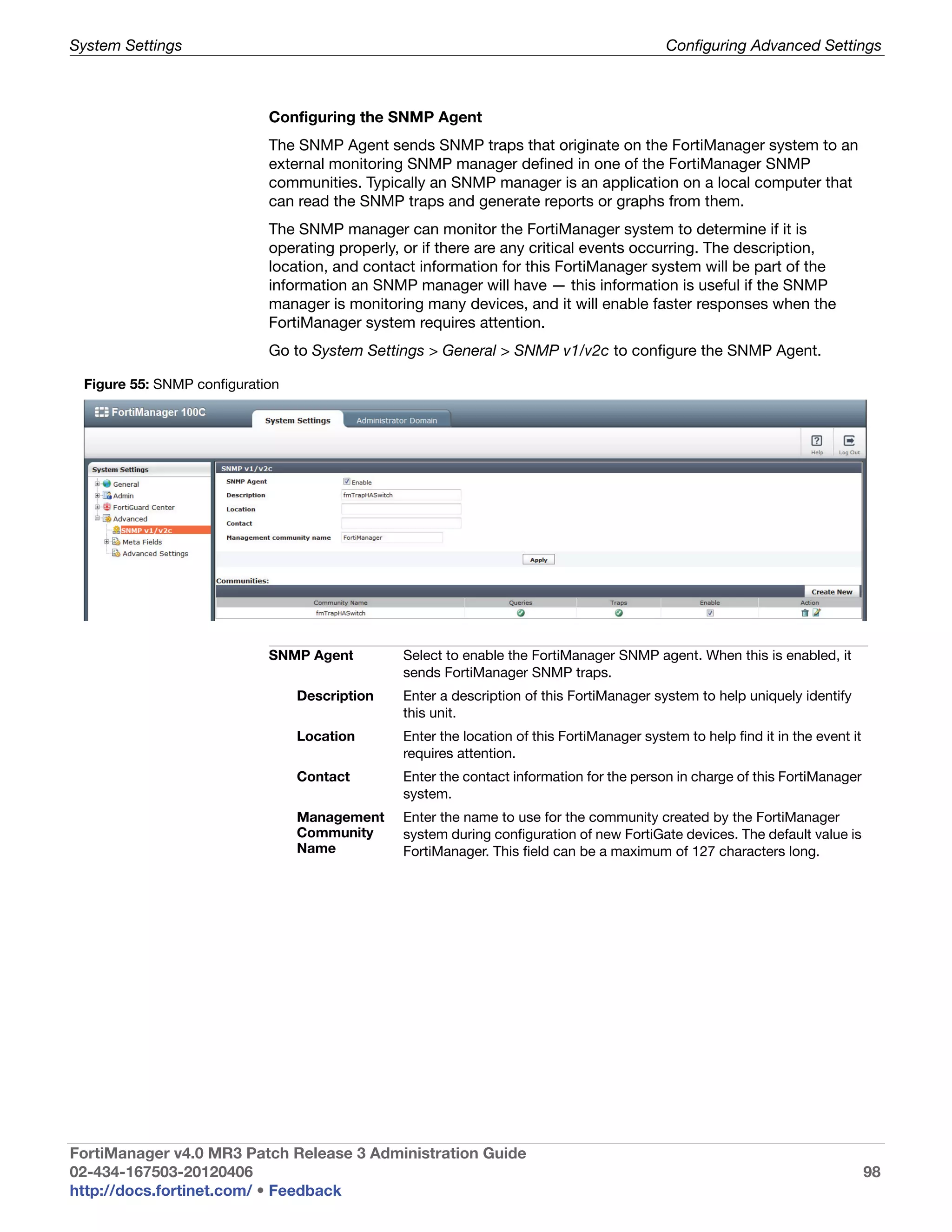 System Settings                                                                            Configuring Advanced Settings



                            Configuring the SNMP Agent
                            The SNMP Agent sends SNMP traps that originate on the FortiManager system to an
                            external monitoring SNMP manager defined in one of the FortiManager SNMP
                            communities. Typically an SNMP manager is an application on a local computer that
                            can read the SNMP traps and generate reports or graphs from them.
                            The SNMP manager can monitor the FortiManager system to determine if it is
                            operating properly, or if there are any critical events occurring. The description,
                            location, and contact information for this FortiManager system will be part of the
                            information an SNMP manager will have — this information is useful if the SNMP
                            manager is monitoring many devices, and it will enable faster responses when the
                            FortiManager system requires attention.
                            Go to System Settings > General > SNMP v1/v2c to configure the SNMP Agent.

 Figure 55: SNMP configuration




                            SNMP Agent         Select to enable the FortiManager SNMP agent. When this is enabled, it
                                               sends FortiManager SNMP traps.
                                 Description   Enter a description of this FortiManager system to help uniquely identify
                                               this unit.
                                 Location      Enter the location of this FortiManager system to help find it in the event it
                                               requires attention.
                                 Contact       Enter the contact information for the person in charge of this FortiManager
                                               system.
                                 Management    Enter the name to use for the community created by the FortiManager
                                 Community     system during configuration of new FortiGate devices. The default value is
                                 Name          FortiManager. This field can be a maximum of 127 characters long.




FortiManager v4.0 MR3 Patch Release 3 Administration Guide
02-434-167503-20120406                                                                                                          98
http://docs.fortinet.com/ • Feedback
 