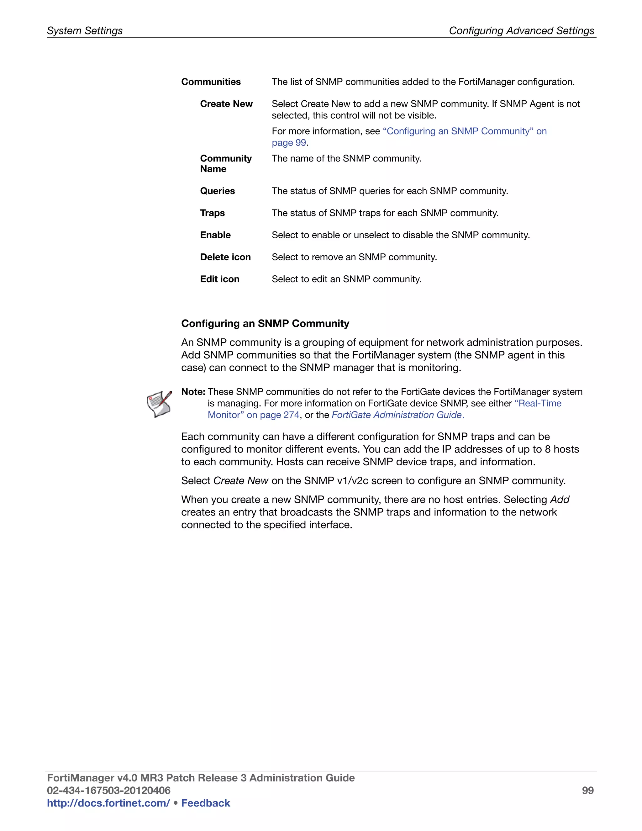 System Settings                                                                      Configuring Advanced Settings



                         Communities         The list of SNMP communities added to the FortiManager configuration.

                             Create New      Select Create New to add a new SNMP community. If SNMP Agent is not
                                             selected, this control will not be visible.
                                             For more information, see “Configuring an SNMP Community” on
                                             page 99.
                             Community       The name of the SNMP community.
                             Name

                             Queries         The status of SNMP queries for each SNMP community.

                             Traps           The status of SNMP traps for each SNMP community.

                             Enable          Select to enable or unselect to disable the SNMP community.

                             Delete icon     Select to remove an SNMP community.

                             Edit icon       Select to edit an SNMP community.



                         Configuring an SNMP Community
                         An SNMP community is a grouping of equipment for network administration purposes.
                         Add SNMP communities so that the FortiManager system (the SNMP agent in this
                         case) can connect to the SNMP manager that is monitoring.

                         Note: These SNMP communities do not refer to the FortiGate devices the FortiManager system
                               is managing. For more information on FortiGate device SNMP, see either “Real-Time
                               Monitor” on page 274, or the FortiGate Administration Guide.

                         Each community can have a different configuration for SNMP traps and can be
                         configured to monitor different events. You can add the IP addresses of up to 8 hosts
                         to each community. Hosts can receive SNMP device traps, and information.
                         Select Create New on the SNMP v1/v2c screen to configure an SNMP community.
                         When you create a new SNMP community, there are no host entries. Selecting Add
                         creates an entry that broadcasts the SNMP traps and information to the network
                         connected to the specified interface.




FortiManager v4.0 MR3 Patch Release 3 Administration Guide
02-434-167503-20120406                                                                                               99
http://docs.fortinet.com/ • Feedback
 
