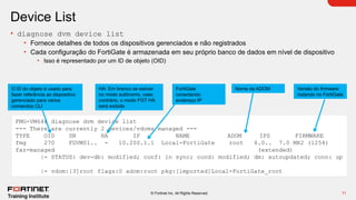 11
© Fortinet Inc. All Rights Reserved.
Device List
• diagnose dvm device list
• Fornece detalhes de todos os dispositivos gerenciados e não registrados
• Cada configuração do FortiGate é armazenada em seu próprio banco de dados em nível de dispositivo
• Isso é representado por um ID de objeto (OID)
FMG-VM64# diagnose dvm device list
--- There are currently 2 devices/vdoms managed ---
TYPE OID SN HA IP NAME ADOM IPS FIRMWARE
fmg 270 FGVM01.. - 10.200.1.1 Local-FortiGate root 6.0.. 7.0 MR2 (1254)
faz-managed (extended)
|- STATUS: dev-db: modified; conf: in sync; cond: modified; dm: autoupdated; conn: up
|- vdom:[3]root flags:0 adom:root pkg:[imported]Local-FortiGate_root
Nome da ADOM
O ID do objeto é usado para
fazer referência ao dispositivo
gerenciado para vários
comandos CLI
HA: Em branco se estiver
no modo autônomo, caso
contrário, o modo FGT HA
será exibido
FortiGate
conectando
endereço IP
Versão do firmware
rodando no FortiGate
 