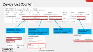 12
© Fortinet Inc. All Rights Reserved.
Device List (Contd)
FMG-VM64# diagnose dvm device list
There are currently 1 devices/vdoms managed:
TYPE OID SN HA IP NAME ADOM IPS FIRMWARE
fmg 160 FGVM01.. - 10.200.1.1 Local-FortiGate root 6.0.. 7.0 MR2 (1254)
faz-managed (extended)
|- STATUS: db: modified; conf: in sync; cond: pending; dm: retrieved; conn: up
|- vdom:[3]root flags:0 adom:root pkg:[imported]Local-FortiGate_root
Device Setting Status
Alterações de configuração
feitas no FortiManager
Config Status
As alterações de configuração
precisam ser instaladas
Connection status
com dispositivo
gerenciado
Sync Status
Histórico de revisões mais recente
sincronizado com a configuração
em execução do FortiGate
 