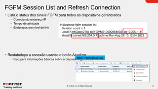 13
© Fortinet Inc. All Rights Reserved.
FGFM Session List and Refresh Connection
• Lista o status dos túneis FGFM para todos os dispositivos gerenciados
• Conectando endereço IP
• Tempo de atividade
• Endereços em nível de link
• Restabeleça a conexão usando o botão Atualizar
• Recupera informações básicas sobre o dispositivo gerenciado
More > Refresh Device
# diagnose fgfm session-list
Session count = 1
Local-FortiGate(270) sn(FGVM010000064692) ip(10.200.1.1)
state(3) tunnel(169.254.0.7) uptime:Mon Aug 29 13:12:04 2022
 