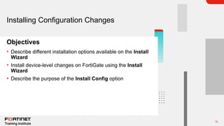 15
Objectives
Installing Configuration Changes
• Describe different installation options available on the Install
Wizard
• Install device-level changes on FortiGate using the Install
Wizard
• Describe the purpose of the Install Config option
 