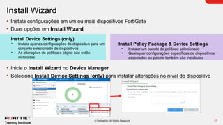 17
© Fortinet Inc. All Rights Reserved.
Install Wizard
• Instala configurações em um ou mais dispositivos FortiGate
• Duas opções em Install Wizard
• Inicie o Install Wizard no Device Manager
• Selecione Install Device Settings (only) para instalar alterações no nível do dispositivo
Install Policy Package & Device Settings
• Instalar um pacote de políticas selecionado
• Quaisquer configurações específicas de dispositivos
associados ao pacote também são instaladas
Install Device Settings (only)
• Instale apenas configurações de dispositivo para um
conjunto selecionado de dispositivos
• As alterações de política e objeto não estão
instaladas
 