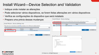 18
© Fortinet Inc. All Rights Reserved.
Install Wizard—Device Selection and Validation
• Indique onde instalar as alterações
• Pode selecionar vários dispositivos, se forem feitas alterações em vários dispositivos
• Verifica as configurações do dispositivo que será instalado
• Prepara uma prévia dessas mudanças
 