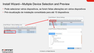 19
© Fortinet Inc. All Rights Reserved.
Install Wizard—Multiple Device Selection and Preview
• Pode selecionar vários dispositivos, se forem feitas alterações em vários dispositivos
• Pré-visualização de instalação consolidada para até 10 dispositivos
 