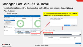 21
© Fortinet Inc. All Rights Reserved.
Managed FortiGate—Quick Install
• Instala alterações no nível do dispositivo no FortiGate sem iniciar o Install Wizard
• Não fornece:
• Install preview Se não tiver certeza sobre as alterações, use o Install
Wizard para ver uma prévia das alterações
 