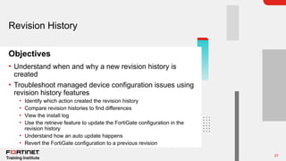 23
Objectives
Revision History
• Understand when and why a new revision history is
created
• Troubleshoot managed device configuration issues using
revision history features
• Identify which action created the revision history
• Compare revision histories to find differences
• View the install log
• Use the retrieve feature to update the FortiGate configuration in the
revision history
• Understand how an auto update happens
• Revert the FortiGate configuration to a previous revision
 