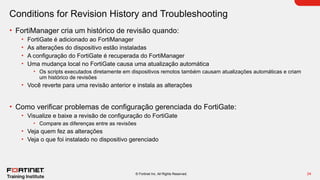 24
© Fortinet Inc. All Rights Reserved.
Conditions for Revision History and Troubleshooting
• FortiManager cria um histórico de revisão quando:
• FortiGate é adicionado ao FortiManager
• As alterações do dispositivo estão instaladas
• A configuração do FortiGate é recuperada do FortiManager
• Uma mudança local no FortiGate causa uma atualização automática
• Os scripts executados diretamente em dispositivos remotos também causam atualizações automáticas e criam
um histórico de revisões
• Você reverte para uma revisão anterior e instala as alterações
• Como verificar problemas de configuração gerenciada do FortiGate:
• Visualize e baixe a revisão de configuração do FortiGate
• Compare as diferenças entre as revisões
• Veja quem fez as alterações
• Veja o que foi instalado no dispositivo gerenciado
 