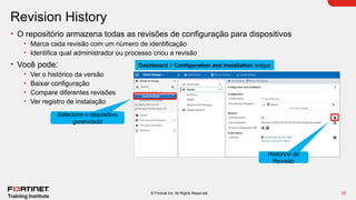 25
© Fortinet Inc. All Rights Reserved.
Revision History
• O repositório armazena todas as revisões de configuração para dispositivos
• Marca cada revisão com um número de identificação
• Identifica qual administrador ou processo criou a revisão
• Você pode:
• Ver o histórico da versão
• Baixar configuração
• Compare diferentes revisões
• Ver registro de instalação
Dashboard > Configuration and Installation widget
Histórico de
Revisão
Selecione o dispositivo
gerenciado
 