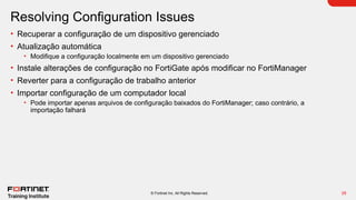 28
© Fortinet Inc. All Rights Reserved.
Resolving Configuration Issues
• Recuperar a configuração de um dispositivo gerenciado
• Atualização automática
• Modifique a configuração localmente em um dispositivo gerenciado
• Instale alterações de configuração no FortiGate após modificar no FortiManager
• Reverter para a configuração de trabalho anterior
• Importar configuração de um computador local
• Pode importar apenas arquivos de configuração baixados do FortiManager; caso contrário, a
importação falhará
 