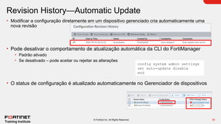 30
© Fortinet Inc. All Rights Reserved.
Revision History—Automatic Update
• Modificar a configuração diretamente em um dispositivo gerenciado cria automaticamente uma
nova revisão
• Pode desativar o comportamento de atualização automática da CLI do FortiManager
• Padrão ativado
• Se desativado – pode aceitar ou rejeitar as alterações
• O status de configuração é atualizado automaticamente no Gerenciador de dispositivos
config system admin settings
set auto-update disable
end
 