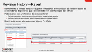 31
© Fortinet Inc. All Rights Reserved.
Revision History—Revert
• Normalmente, a entrada de revisão superior corresponde à configuração do banco de dados do
gerenciador de dispositivos, que é sincronizada com a configuração do FortiGate
• Pode reverter para um histórico de revisão anterior
• Reverterá apenas o banco de dados do dispositivo para a revisão anterior
• Reverter não reverte políticas e objetos, deve importar políticas e objetos
• Deve instalar essas alterações revertidas no FortiGate
 