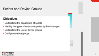 33
Objectives
Scripts and Device Groups
• Understand the capabilities of scripts
• Identify the types of scripts supported by FortiManager
• Understand the use of device groups
• Configure device groups
 