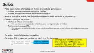 34
© Fortinet Inc. All Rights Reserved.
Scripts
• Pode fazer muitas alterações em muitos dispositivos gerenciados
• Pode ser usado para provisionar dispositivos FortiGate
• Pode ser usado para automatizar alterações de configuração
• Ajude a simplificar alterações de configuração em massa e manter a consistência
• Existem dois tipos de scripts:
• Interface de linha de comando (CLI)
• Uma sequência de comandos da CLI do FortiGate, como você digitaria na CLI do FortiGate
• Tool Command Language (TCL)
• Uma linguagem de script dinâmica que fornece mais funcionalidades aos seus scripts, incluindo variáveis globais e estruturas
de decisão
• Os scripts estão habilitados por padrão
• Os scripts TCL podem ser habilitados na CLI do FortiManager
config system admin setting
set show_tcl_script enable
end
Scripts TCL habilitados
na CLI do FortiManager
Os scripts TCL não são executados
através do túnel FGFM como os
scripts CLI. Eles usam SSH e exigem
autenticação SSH para funcionar.
 