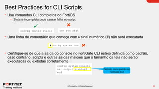 35
© Fortinet Inc. All Rights Reserved.
Best Practices for CLI Scripts
• Use comandos CLI completos do FortiOS
• Sintaxe incompleta pode causar falha no script
• Uma linha de comentário que começa com o sinal numérico (#) não será executada
• Certifique-se de que a saída do console no FortiGate CLI esteja definida como padrão,
caso contrário, scripts e outras saídas maiores que o tamanho da tela não serão
executadas ou exibidas corretamente
config router static con rou stat
#config system dns
config system console
set output standard
end
Definido como padrão no
FortiGate CLI
 