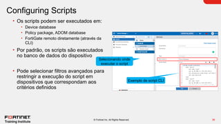 36
© Fortinet Inc. All Rights Reserved.
Configuring Scripts
• Os scripts podem ser executados em:
• Device database
• Policy package, ADOM database
• FortiGate remoto diretamente (através da
CLI)
• Por padrão, os scripts são executados
no banco de dados do dispositivo
• Pode selecionar filtros avançados para
restringir a execução do script em
dispositivos que correspondam aos
critérios definidos
Exemplo de script CLI
Selecionando onde
executar o script
 